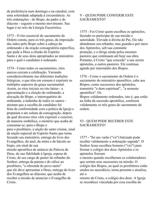 de preferência num domingo e na catedral, com
uma solenidade adaptada à circunstância. As
três ordenações - do Bispo, do padre e do
diácono - seguem o mesmo movimento. Seu
lugar é no seio da Liturgia Eucarística.
1573 - O rito essencial do sacramento da
Ordem consta, para os três graus, da imposição
das mãos pelo Bispo sobre a cabeça do
ordenando e da oração consagratória específica,
que pede a Deus a efusão do Espírito
Santo e de seus dons apropriados ao ministério
para o qual o candidato é ordenado.
1574 - Como todos os sacramentos, ritos
anexos cercam a celebração. Variando
consideravelmente nas diferentes tradições
litúrgicas, o que têm em comum é exprimir os
múltiplos aspectos da graça sacramental.
Assim, os ritos iniciais no rito latino - a
apresentação e a eleição do ordinando, a
alocução do Bispo, o interrogatório do
ordinando, a ladainha de todos os santos -
atestam que a escolha do candidato foi
feita de conformidade com a prática da Igreja e
preparam o ato solene da consagração, depois
da qual diversos ritos vêm exprimir e concluir,
de maneira simbólica, o mistério que acaba de
consumar-se: para o Bispo e
para o presbítero, a unção do santo crisma, sinal
da unção especial do Espirito Santo que torna
fecundo seu ministério; entrega do livro dos
Evangelhos, do anel, da mitra e do báculo ao
bispo, em sinal de sua
missão apostólica de anúncio da Palavra de
Deus, de sua fidelidade à Igreja, esposa de
Cristo, de seu cargo de pastor do rebanho do
Senhor; entrega da patena e do cálice ao
presbítero, "a oferenda do povo santo"
que ele deve apresentar a Deus; entrega do livro
dos Evangelhos ao diácono, que acaba de
receber a missão de anunciar o Evangelho de
Cristo.
V - QUEM PODE CONFERIR ESTE
SACRAMENTO?
1575 - Foi Cristo quem escolheu os apóstolos,
fazendo-os participar de sua missão e
autoridade. Elevado à direita do Pai, Ele não
abandonou seu rebanho, mas guarda-o por meio
dos Apóstolos, sob sua constante
proteção, e o dirige ainda pelos mesmos
pastores que continuam até hoje sua obra.
Portanto, é Cristo "que concede" a uns serem
apóstolos, a outros pastores. Ele continua
agindo por intermédio dos Bispos.
1576 - Como o sacramento da Ordem é o
sacramento do ministério apostólico, cabe aos
Bispos, como sucessores dos apóstolos,
transmitir "o dom espiritual"., "a semente
apostólica". Os
Bispos validamente ordenados, isto é, que estão
na linha da sucessão apostólica, conferem
validamente os três graus do sacramento da
ordem.
VI - QUEM PODE RECEBER ESTE
SACRAMENTO?
1577 - "Só um varão ("vir") batizado pode
receber validamente a ordenação sagrada". O
Senhor Jesus escolheu homens ("viri") para
formar o colégio dos doze Apóstolos e os
apóstolos fizeram
o mesmo quando escolheram os colaboradores
que seriam seus sucessores na missão. O
colégio dos Bispos, ao qual os presbíteros estão
unidos no sacerdócio, torna presente e atualiza,
até o
retomo de Cristo, o colégio dos doze. A Igreja
se reconhece vinculada por essa escolha do
 