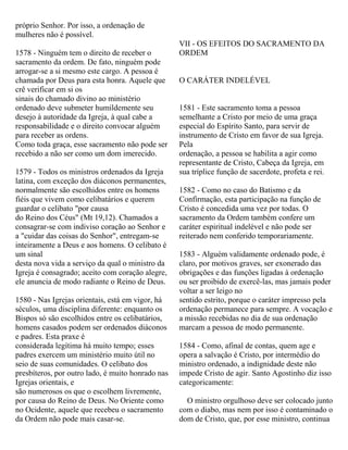 próprio Senhor. Por isso, a ordenação de
mulheres não é possível.
1578 - Ninguém tem o direito de receber o
sacramento da ordem. De fato, ninguém pode
arrogar-se a si mesmo este cargo. A pessoa é
chamada por Deus para esta honra. Aquele que
crê verificar em si os
sinais do chamado divino ao ministério
ordenado deve submeter humildemente seu
desejo à autoridade da Igreja, à qual cabe a
responsabilidade e o direito convocar alguém
para receber as ordens.
Como toda graça, esse sacramento não pode ser
recebido a não ser como um dom imerecido.
1579 - Todos os ministros ordenados da Igreja
latina, com exceção dos diáconos permanentes,
normalmente são escolhidos entre os homens
fiéis que vivem como celibatários e querem
guardar o celibato "por causa
do Reino dos Céus" (Mt 19,12). Chamados a
consagrar-se com indiviso coração ao Senhor e
a "cuidar das coisas do Senhor", entregam-se
inteiramente a Deus e aos homens. O celibato é
um sinal
desta nova vida a serviço da qual o ministro da
Igreja é consagrado; aceito com coração alegre,
ele anuncia de modo radiante o Reino de Deus.
1580 - Nas Igrejas orientais, está em vigor, há
séculos, uma disciplina diferente: enquanto os
Bispos só são escolhidos entre os celibatários,
homens casados podem ser ordenados diáconos
e padres. Esta praxe é
considerada legítima há muito tempo; esses
padres exercem um ministério muito útil no
seio de suas comunidades. O celibato dos
presbíteros, por outro lado, é muito honrado nas
Igrejas orientais, e
são numerosos os que o escolhem livremente,
por causa do Reino de Deus. No Oriente como
no Ocidente, aquele que recebeu o sacramento
da Ordem não pode mais casar-se.
VII - OS EFEITOS DO SACRAMENTO DA
ORDEM
O CARÁTER INDELÉVEL
1581 - Este sacramento toma a pessoa
semelhante a Cristo por meio de uma graça
especial do Espírito Santo, para servir de
instrumento de Cristo em favor de sua Igreja.
Pela
ordenação, a pessoa se habilita a agir como
representante de Cristo, Cabeça da Igreja, em
sua tríplice função de sacerdote, profeta e rei.
1582 - Como no caso do Batismo e da
Confirmação, esta participação na função de
Cristo é concedida uma vez por todas. O
sacramento da Ordem também confere um
caráter espiritual indelével e não pode ser
reiterado nem conferido temporariamente.
1583 - Alguém validamente ordenado pode, é
claro, por motivos graves, ser exonerado das
obrigações e das funções ligadas à ordenação
ou ser proibido de exercê-las, mas jamais poder
voltar a ser leigo no
sentido estrito, porque o caráter impresso pela
ordenação permanece para sempre. A vocação e
a missão recebidas no dia de sua ordenação
marcam a pessoa de modo permanente.
1584 - Como, afinal de contas, quem age e
opera a salvação é Cristo, por intermédio do
ministro ordenado, a indignidade deste não
impede Cristo de agir. Santo Agostinho diz isso
categoricamente:
O ministro orgulhoso deve ser colocado junto
com o diabo, mas nem por isso é contaminado o
dom de Cristo, que, por esse ministro, continua
 