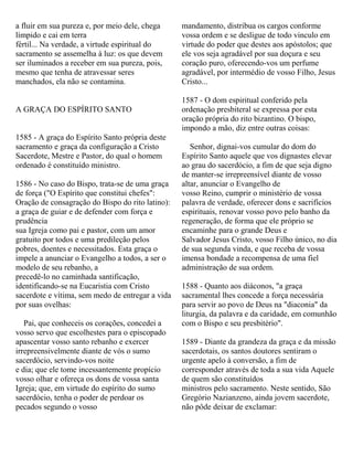 a fluir em sua pureza e, por meio dele, chega
límpido e cai em terra
fértil... Na verdade, a virtude espiritual do
sacramento se assemelha à luz: os que devem
ser iluminados a receber em sua pureza, pois,
mesmo que tenha de atravessar seres
manchados, ela não se contamina.
A GRAÇA DO ESPÍRITO SANTO
1585 - A graça do Espírito Santo própria deste
sacramento e graça da configuração a Cristo
Sacerdote, Mestre e Pastor, do qual o homem
ordenado é constituído ministro.
1586 - No caso do Bispo, trata-se de uma graça
de força ("O Espírito que constitui chefes":
Oração de consagração do Bispo do rito latino):
a graça de guiar e de defender com força e
prudência
sua Igreja como pai e pastor, com um amor
gratuito por todos e uma predileção pelos
pobres, doentes e necessitados. Esta graça o
impele a anunciar o Evangelho a todos, a ser o
modelo de seu rebanho, a
precedê-lo no caminhada santificação,
identificando-se na Eucaristia com Cristo
sacerdote e vítima, sem medo de entregar a vida
por suas ovelhas:
Pai, que conheceis os corações, concedei a
vosso servo que escolhestes para o episcopado
apascentar vosso santo rebanho e exercer
irrepreensivelmente diante de vós o sumo
sacerdócio, servindo-vos noite
e dia; que ele tome incessantemente propício
vosso olhar e ofereça os dons de vossa santa
Igreja; que, em virtude do espírito do sumo
sacerdócio, tenha o poder de perdoar os
pecados segundo o vosso
mandamento, distribua os cargos conforme
vossa ordem e se desligue de todo vinculo em
virtude do poder que destes aos apóstolos; que
ele vos seja agradável por sua doçura e seu
coração puro, oferecendo-vos um perfume
agradável, por intermédio de vosso Filho, Jesus
Cristo...
1587 - O dom espiritual conferido pela
ordenação presbiteral se expressa por esta
oração própria do rito bizantino. O bispo,
impondo a mão, diz entre outras coisas:
Senhor, dignai-vos cumular do dom do
Espírito Santo aquele que vos dignastes elevar
ao grau do sacerdócio, a fim de que seja digno
de manter-se irrepreensível diante de vosso
altar, anunciar o Evangelho de
vosso Reino, cumprir o ministério de vossa
palavra de verdade, oferecer dons e sacrifícios
espirituais, renovar vosso povo pelo banho da
regeneração, de forma que ele próprio se
encaminhe para o grande Deus e
Salvador Jesus Cristo, vosso Filho único, no dia
de sua segunda vinda, e que receba de vossa
imensa bondade a recompensa de uma fiel
administração de sua ordem.
1588 - Quanto aos diáconos, "a graça
sacramental lhes concede a força necessária
para servir ao povo de Deus na "diaconia" da
liturgia, da palavra e da caridade, em comunhão
com o Bispo e seu presbitério".
1589 - Diante da grandeza da graça e da missão
sacerdotais, os santos doutores sentiram o
urgente apelo à conversão, a fim de
corresponder através de toda a sua vida Aquele
de quem são constituídos
ministros pelo sacramento. Neste sentido, São
Gregório Nazianzeno, ainda jovem sacerdote,
não pôde deixar de exclamar:
 