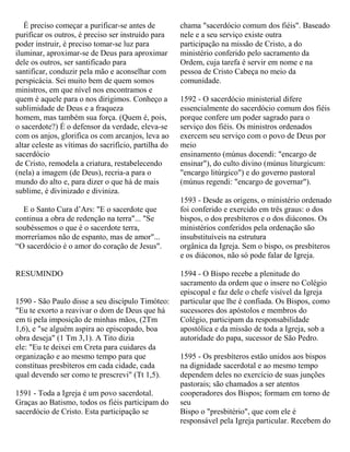 É preciso começar a purificar-se antes de
purificar os outros, é preciso ser instruído para
poder instruir, é preciso tomar-se luz para
iluminar, aproximar-se de Deus para aproximar
dele os outros, ser santificado para
santificar, conduzir pela mão e aconselhar com
perspicácia. Sei muito bem de quem somos
ministros, em que nível nos encontramos e
quem é aquele para o nos dirigimos. Conheço a
sublimidade de Deus e a fraqueza
homem, mas também sua força. (Quem é, pois,
o sacerdote?) É o defensor da verdade, eleva-se
com os anjos, glorifica os com arcanjos, leva ao
altar celeste as vítimas do sacrifício, partilha do
sacerdócio
de Cristo, remodela a criatura, restabelecendo
(nela) a imagem (de Deus), recria-a para o
mundo do alto e, para dizer o que há de mais
sublime, é divinizado e diviniza.
E o Santo Cura d’Ars: "E o sacerdote que
continua a obra de redenção na terra"... "Se
soubéssemos o que é o sacerdote terra,
morreríamos não de espanto, mas de amor"...
“O sacerdócio é o amor do coração de Jesus".
RESUMINDO
1590 - São Paulo disse a seu discípulo Timóteo:
"Eu te exorto a reavivar o dom de Deus que há
em ti pela imposição de minhas mãos, (2Tm
1,6), e "se alguém aspira ao episcopado, boa
obra deseja" (1 Tm 3,1). A Tito dizia
ele: "Eu te deixei em Creta para cuidares da
organização e ao mesmo tempo para que
constituas presbíteros em cada cidade, cada
qual devendo ser como te prescrevi" (Tt 1,5).
1591 - Toda a Igreja é um povo sacerdotal.
Graças ao Batismo, todos os fiéis participam do
sacerdócio de Cristo. Esta participação se
chama "sacerdócio comum dos fiéis". Baseado
nele e a seu serviço existe outra
participação na missão de Cristo, a do
ministério conferido pelo sacramento da
Ordem, cuja tarefa é servir em nome e na
pessoa de Cristo Cabeça no meio da
comunidade.
1592 - O sacerdócio ministerial difere
essencialmente do sacerdócio comum dos fiéis
porque confere um poder sagrado para o
serviço dos fiéis. Os ministros ordenados
exercem seu serviço com o povo de Deus por
meio
ensinamento (múnus docendi: "encargo de
ensinar"), do culto divino (múnus liturgicum:
"encargo litúrgico") e do governo pastoral
(múnus regendi: "encargo de governar").
1593 - Desde as origens, o ministério ordenado
foi conferido e exercido em três graus: o dos
bispos, o dos presbíteros e o dos diáconos. Os
ministérios conferidos pela ordenação são
insubstituíveis na estrutura
orgânica da Igreja. Sem o bispo, os presbíteros
e os diáconos, não só pode falar de Igreja.
1594 - O Bispo recebe a plenitude do
sacramento da ordem que o insere no Colégio
episcopal e faz dele o chefe visível da Igreja
particular que lhe é confiada. Os Bispos, como
sucessores dos apóstolos e membros do
Colégio, participam da responsabilidade
apostólica e da missão de toda a Igreja, sob a
autoridade do papa, sucessor de São Pedro.
1595 - Os presbíteros estão unidos aos bispos
na dignidade sacerdotal e ao mesmo tempo
dependem deles no exercício de suas junções
pastorais; são chamados a ser atentos
cooperadores dos Bispos; formam em torno de
seu
Bispo o "presbitério", que com ele é
responsável pela Igreja particular. Recebem do
 