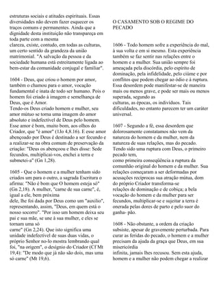 estruturas sociais e atitudes espirituais. Essas
diversidades não devem fazer esquecer os
traços comuns e permanentes. Ainda que a
dignidade desta instituição não transpareça em
toda parte com a mesma
clareza, existe, contudo, em todas as culturas,
um certo sentido da grandeza da união
matrimonial. "A salvação da pessoa e da
sociedade humana está estreitamente ligada ao
bem-estar da comunidade conjugal e familiar".
1604 - Deus, que criou o homem por amor,
também o chamou para o amor, vocação
fundamental e inata de todo ser humano. Pois o
homem foi criado à imagem e semelhança de
Deus, que é Amor.
Tendo-os Deus criado homem e mulher, seu
amor mútuo se torna uma imagem do amor
absoluto e indefectível de Deus pelo homem.
Esse amor é bom, muito bom, aos olhos do
Criador, que "é amor" (1Jo 4,8.16). E esse amor
abençoado por Deus é destinado a ser fecundo e
a realizar-se na obra comum de preservação da
criação: "Deus os abençoou e lhes disse: Sede
fecundos, multiplicai-vos, enchei a terra e
submetei-a" (Gn 1,28).
1605 - Que o homem e a mulher tenham sido
criados um para o outro, a sagrada Escritura o
afirma: "Não é bom que O homem esteja só"
(Gn 2,18). A mulher, "carne de sua carne", é,
igual a ele, bem próxima
dele, lhe foi dada por Deus como um "auxilio",
representando, assim, "Deus, em quem está o
nosso socorro". "Por isso um homem deixa seu
pai e sua mãe, se une à sua mulher, e eles se
tornam uma só
carne" (Gn 2,24). Que isto significa uma
unidade indefectível de suas duas vidas, o
próprio Senhor no-lo mostra lembrando qual
foi, "na origem", o desígnio do Criador (Cf Mt
19,4): "De modo que já não são dois, mas uma
só carne" (Mt 19,6).
O CASAMENTO SOB O REGIME DO
PECADO
1606 - Todo homem sofre a experiência do mal,
à sua volta e em si mesmo. Esta experiência
também se faz sentir nas relações entre o
homem e a mulher. Sua união sempre foi
ameaçada pela discórdia, pelo espírito de
dominação, pela infidelidade, pelo ciúme e por
conflitos que podem chegar ao ódio e à ruptura.
Essa desordem pode manifestar-se de maneira
mais ou menos grave, e pode ser mais ou menos
superada, segundo as
culturas, as épocas, os indivíduos. Tais
dificuldades, no entanto parecem ter um caráter
universal.
1607 - Segundo a fé, essa desordem que
dolorosamente constatamos não vem da
natureza do homem e da mulher, nem da
natureza de suas relações, mas do pecado.
Tendo sido uma ruptura com Deus, o primeiro
pecado tem,
como primeira conseqüência a ruptura da
comunhão original do homem e da mulher. Sua
relações começaram a ser deformadas por
acusações recíprocas sua atração mútua, dom
do próprio Criador transforma-se
relações de dominação e de cobiça; a bela
vocação do homem e da mulher para ser
fecundos, multiplicar-se e sujeitar a terra é
onerada pelas dores de parto e pelo suor do
ganha- pão.
1608 - Não obstante, a ordem da criação
subsiste, apesar de gravemente perturbada. Para
curar as feridas do pecado, o homem e a mulher
precisam da ajuda da graça que Deus, em sua
misericórdia
infinita, jamais lhes recusou. Sem esta ajuda,
homem e a mulher não podem chegar a realizar
 