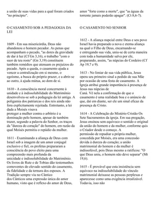 a união de suas vidas para a qual foram criados
"no princípio".
O CASAMENTO SOB A PEDAGOGIA DA
LEI
1609 - Em sua misericórdia, Deus não
abandonou o homem pecador. As penas que
acompanham o pecado, "as dores da gravidade
de dar à luz (Cf Gn 3,16), o trabalho "com o
suor de teu rosto” (Gn 3,19) constituem
também remédios que atenuam os prejuízos do
pecado. Após a queda, o casamento ajuda a
vencer a centralização em si mesmo, o
egoísmo, a busca do próprio prazer, e a abrir-se
ao outro, à ajuda mútua, ao dom de si.
1610 - A consciência moral concernente à
unidade e à indissolubilidade do Matrimônio
desenvolveu-se sob a pedagogia da lei antiga. A
poligamia dos patriarcas e dos reis ainda não
fora explicitamente rejeitada. Entretanto, a lei
dada a Moisés visava
proteger a mulher contra o arbítrio é a
dominação pelo homem, apesar de também
trazer, segundo a palavra do Senhor, os traços
da "dureza do coração" do homem, em razão da
qual Moisés permitiu o repúdio da mulher.
1611 - Examinando a aliança de Deus com
Israel sob a imagem de um amor conjugal
exclusivo e fiel, os profetas prepararam a
consciência do povo eleito para uma
compreensão mais profunda da
unicidade e indissolubilidade do Matrimônio.
Os livros de Rute e de Tobias dão testemunhos
comoventes do elevado sentido do casamento,
da fidelidade e da ternura dos esposos. A
Tradição sempre viu no Cântico
dos Cânticos uma expressão única do amor
humano, visto que é reflexo do amor de Deus,
amor "forte como a morte", que "as águas da
torrente jamais poderão apagar". (Ct 8,6-7).
O CASAMENTO NO SENHOR
1612 - A aliança nupcial entre Deus e seu povo
Israel havia preparado a nova e eterna aliança
na qual o Filho de Deus, encarnando-se
e entregando sua vida, uniu-se de certa maneira
com toda a humanidade salva por ele,
preparando, assim, "as núpcias do Cordeiro (Cf
Ap 19,7 e 9).
1613 - No limiar de sua vida pública, Jesus
opera seu primeiro sinal a pedido de sua Mãe
por ocasião de uma festa de casamento. A
Igreja atribui grande importância à presença de
Jesus nas núpcias de
Caná. Vê nela a confirmação de que o
casamento é uma realidade boa e o anúncio de
que, daí em diante, ser ele um sinal eficaz da
presença de Cristo.
1614 - A Celebração do Mistério Cristão Os
Sete Sacramentos da igreja. Em sua pregação,
Jesus ensinou sem equívoco o sentido o original
da união do homem e da mulher, conforme quis
o Criador desde o começo. A
permissão de repudiar a própria mulher,
concedida por Moisés, era uma concessão
devida à dureza do coração; a união
matrimonial do homem e da mulher é
indissolúvel, pois Deus mesmo a ratificou: "O
que Deus uniu, o homem não deve separar" (Mt
19,6).
1615 - É provável que esta insistência sem
equívoco na indissolubilidade do vínculo
matrimonial deixasse as pessoas perplexas e
aparecesse como uma exigência irrealizável.
Todavia, isso não
 