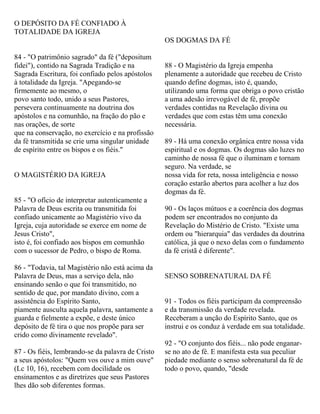 O DEPÓSITO DA FÉ CONFIADO À
TOTALIDADE DA IGREJA
84 - "O patrimônio sagrado" da fé ("depositum
fidei"), contido na Sagrada Tradição e na
Sagrada Escritura, foi confiado pelos apóstolos
à totalidade da Igreja. "Apegando-se
firmemente ao mesmo, o
povo santo todo, unido a seus Pastores,
persevera continuamente na doutrina dos
apóstolos e na comunhão, na fração do pão e
nas orações, de sorte
que na conservação, no exercício e na profissão
da fé transmitida se crie uma singular unidade
de espírito entre os bispos e os fiéis."
O MAGISTÉRIO DA IGREJA
85 - "O ofício de interpretar autenticamente a
Palavra de Deus escrita ou transmitida foi
confiado unicamente ao Magistério vivo da
Igreja, cuja autoridade se exerce em nome de
Jesus Cristo",
isto é, foi confiado aos bispos em comunhão
com o sucessor de Pedro, o bispo de Roma.
86 - "Todavia, tal Magistério não está acima da
Palavra de Deus, mas a serviço dela, não
ensinando senão o que foi transmitido, no
sentido de que, por mandato divino, com a
assistência do Espírito Santo,
piamente ausculta aquela palavra, santamente a
guarda e fielmente a expõe, e deste único
depósito de fé tira o que nos propõe para ser
crido como divinamente revelado".
87 - Os fiéis, lembrando-se da palavra de Cristo
a seus apóstolos: "Quem vos ouve a mim ouve"
(Lc 10, 16), recebem com docilidade os
ensinamentos e as diretrizes que seus Pastores
lhes dão sob diferentes formas.
OS DOGMAS DA FÉ
88 - O Magistério da Igreja empenha
plenamente a autoridade que recebeu de Cristo
quando define dogmas, isto é, quando,
utilizando uma forma que obriga o povo cristão
a uma adesão irrevogável de fé, propõe
verdades contidas na Revelação divina ou
verdades que com estas têm uma conexão
necessária.
89 - Há uma conexão orgânica entre nossa vida
espiritual e os dogmas. Os dogmas são luzes no
caminho de nossa fé que o iluminam e tornam
seguro. Na verdade, se
nossa vida for reta, nossa inteligência e nosso
coração estarão abertos para acolher a luz dos
dogmas da fé.
90 - Os laços mútuos e a coerência dos dogmas
podem ser encontrados no conjunto da
Revelação do Mistério de Cristo. "Existe uma
ordem ou "hierarquia" das verdades da doutrina
católica, já que o nexo delas com o fundamento
da fé cristã é diferente".
SENSO SOBRENATURAL DA FÉ
91 - Todos os fiéis participam da compreensão
e da transmissão da verdade revelada.
Receberam a unção do Espírito Santo, que os
instrui e os conduz à verdade em sua totalidade.
92 - "O conjunto dos fiéis... não pode enganar-
se no ato de fé. E manifesta esta sua peculiar
piedade mediante o senso sobrenatural da fé de
todo o povo, quando, "desde
 