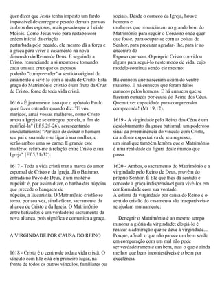 quer dizer que Jesus tenha imposto um fardo
impossível de carregar e pesado demais para os
ombros dos esposos, mais pesado que a Lei de
Moisés. Como Jesus veio para restabelecer
ordem inicial da criação
perturbada pelo pecado, ele mesmo dá a força e
a graça para viver o casamento na nova
dimensão do Reino de Deus. E seguindo a
Cristo, renunciando a si mesmos e tomando
cada um sua cruz que os esposos
poderão "compreender" o sentido original do
casamento e vivê-lo com a ajuda de Cristo. Esta
graça do Matrimônio cristão é um fruto da Cruz
de Cristo, fonte de toda vida cristã.
1616 - É justamente isso que o apóstolo Paulo
quer fazer entender quando diz: "E vós,
maridos, amai vossas mulheres, como Cristo
amou a Igreja e se entregou por ela, a fim de
purificá-la" (Ef 5,25-26), acrescentando
imediatamente: "Por isso de deixar o homem
seu pai e sua mãe e se ligar à sua mulher, e
serão ambos uma só carne. E grande este
mistério: refiro-me à relação entre Cristo e sua
Igreja" (Ef 5,31-32).
1617 - Toda a vida cristã traz a marca do amor
esponsal de Cristo e da Igreja. Já o Batismo,
entrada no Povo de Deus, é um mistério
nupcial: é, por assim dizer, o banho das núpcias
que precede o banquete de
núpcias, a Eucaristia. O Matrimônio cristão se
torna, por sua vez, sinal eficaz, sacramento da
aliança de Cristo e da Igreja. O Matrimônio
entre batizados é um verdadeiro sacramento da
nova aliança, pois significa e comunica a graça.
A VIRGINDADE POR CAUSA DO REINO
1618 - Cristo é o centro de toda a vida cristã. O
vínculo com Ele está em primeiro lugar, na
frente de todos os outros vínculos, familiares ou
sociais. Desde o começo da Igreja, houve
homens e
mulheres que renunciaram ao grande bem do
Matrimônio para seguir o Cordeiro onde quer
que fosse, para ocupar-se com as coisas do
Senhor, para procurar agradar- lhe, para ir ao
encontro do
Esposo que vem. O próprio Cristo convidou
alguns para segui-lo neste modo de vida, cujo
modelo continua sendo ele mesmo:
Há eunucos que nasceram assim do ventre
materno. E há eunucos que foram feitos
eunucos pelos homens. E há eunucos que se
fizeram eunucos por causa do Reino dos Céus.
Quem tiver capacidade para compreender
compreenda! (Mt 19,12).
1619 - A virgindade pelo Reino dos Céus é um
desdobramento da graça batismal, um poderoso
sinal da preeminência do vínculo com Cristo,
da ardente expectativa de seu regresso,
um sinal que também lembra que o Matrimônio
é uma realidade da figura deste mundo que
passa.
1620 - Ambos, o sacramento do Matrimônio e a
virgindade pelo Reino de Deus, provêm do
próprio Senhor. É Ele que lhes dá sentido e
concede a graça indispensável para vivê-los em
conformidade com sua vontade.
A estima da virgindade por causa do Reino e o
sentido cristão do casamento são inseparáveis e
se ajudam mutuamente:
Denegrir o Matrimônio é ao mesmo tempo
minorar a glória da virgindade; elogiá-lo é
realçar a admiração que se deve à virgindade...
Porque, afinal, o que não parece um bem senão
em comparação com um mal não pode
ser verdadeiramente um bem, mas o que é ainda
melhor que bens incontestáveis é o bem por
excelência.
 