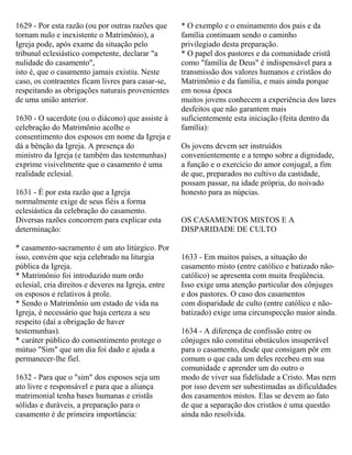 1629 - Por esta razão (ou por outras razões que
tornam nulo e inexistente o Matrimônio), a
Igreja pode, após exame da situação pelo
tribunal eclesiástico competente, declarar "a
nulidade do casamento",
isto é, que o casamento jamais existiu. Neste
caso, os contraentes ficam livres para casar-se,
respeitando as obrigações naturais provenientes
de uma união anterior.
1630 - O sacerdote (ou o diácono) que assiste à
celebração do Matrimônio acolhe o
consentimento dos esposos em nome da Igreja e
dá a bênção da Igreja. A presença do
ministro da Igreja (e também das testemunhas)
exprime visivelmente que o casamento é uma
realidade eclesial.
1631 - É por esta razão que a Igreja
normalmente exige de seus fiéis a forma
eclesiástica da celebração do casamento.
Diversas razões concorrem para explicar esta
determinação:
* casamento-sacramento é um ato litúrgico. Por
isso, convém que seja celebrado na liturgia
pública da Igreja.
* Matrimônio foi introduzido num ordo
eclesial, cria direitos e deveres na Igreja, entre
os esposos e relativos à prole.
* Sendo o Matrimônio um estado de vida na
Igreja, é necessário que haja certeza a seu
respeito (daí a obrigação de haver
testemunhas).
* caráter público do consentimento protege o
mútuo "Sim" que um dia foi dado e ajuda a
permanecer-lhe fiel.
1632 - Para que o "sim" dos esposos seja um
ato livre e responsável e para que a aliança
matrimonial tenha bases humanas e cristãs
sólidas e duráveis, a preparação para o
casamento é de primeira importância:
* O exemplo e o ensinamento dos pais e da
família continuam sendo o caminho
privilegiado desta preparação.
* O papel dos pastores e da comunidade cristã
como "família de Deus" é indispensável para a
transmissão dos valores humanos e cristãos do
Matrimônio e da família, e mais ainda porque
em nossa época
muitos jovens conhecem a experiência dos lares
desfeitos que não garantem mais
suficientemente esta iniciação (feita dentro da
família):
Os jovens devem ser instruídos
convenientemente e a tempo sobre a dignidade,
a função e o exercício do amor conjugal, a fim
de que, preparados no cultivo da castidade,
possam passar, na idade própria, do noivado
honesto para as núpcias.
OS CASAMENTOS MISTOS E A
DISPARIDADE DE CULTO
1633 - Em muitos países, a situação do
casamento misto (entre católico e batizado não-
católico) se apresenta com muita freqüência.
Isso exige uma atenção particular dos cônjuges
e dos pastores. O caso dos casamentos
com disparidade de culto (entre católico e não-
batizado) exige uma circunspecção maior ainda.
1634 - A diferença de confissão entre os
cônjuges não constitui obstáculos insuperável
para o casamento, desde que consigam pôr em
comum o que cada um deles recebeu em sua
comunidade e aprender um do outro o
modo de viver sua fidelidade a Cristo. Mas nem
por isso devem ser subestimadas as dificuldades
dos casamentos mistos. Elas se devem ao fato
de que a separação dos cristãos é uma questão
ainda não resolvida.
 