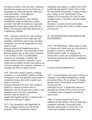 Os esposos correm o risco de sentir o drama da
desunião dos cristãos no seio do próprio lar. A
disparidade de culto pode agravar ainda mais
essas dificuldades. As divergências
concernentes à fé, à própria
concepção do casamento, como também
mentalidades religiosas diferentes, podem
constituir uma fonte de tensões no casamento,
principalmente no que tange à educação dos
filhos. Uma tentação pode então apresentar-se:
a indiferença religiosa.
1635 - Conforme o direito em vigor na Igreja
Latina, um casamento misto exige, para sua
liceidade, a permissão expressa da autoridade
eclesiástica. Em caso de disparidade de culto,
requer-se uma
dispensa expressa do impedimento para a
validade do casamento. Esta permissão ou esta
dispensa supõem que as duas partes conheçam
e não excluam os fins e as propriedades
essenciais do casamento, e também que
a parte católica confirme o empenho, com o
conhecimento também da parte não-católica, de
conservar a própria fé e assegurar o batismo e a
educação dos filhos na Igreja católica.
1636 - Em muitas regiões, graças ao diálogo
ecumênico, as comunidades cristãs envolvidas
conseguiram criar uma pastoral comum para os
casamentos mistos. Sua tarefa é ajudar esses
casais a viver sua
situação particular à luz da fé. Deve também
ajudá-los a superar as tensões entre as
obrigações que um tem para com o outro e suas
obrigações para com suas comunidades
eclesiais, além de incentivar o
desabrochar daquilo que lhes é comum na fé e o
respeito por tudo que os separa.
1637 - Nos casamentos com disparidade de
culto, o cônjuge católico tem uma missão
particular: "Pois o marido não-cristão é
santificado pela esposa, e a esposa não-cristã é
santificada pelo marido cristão" (1Cor 7,14).
Ser uma grande alegria para o cônjuge cristão e
para a Igreja se esta "santificação" levar o
cônjuge à livre conversão à fé cristã. O amor
conjugal sincero, a humilde e paciente prática
das Virtudes
familiares e a oração perseverante podem
preparar o cônjuge não-cristão a acolher a graça
da conversão.
IV - OS EFEITOS DO SACRAMENTO DO
MATRIMÔNIO
1638 - "Do Matrimônio válido origina-se entre
os cônjuges um vínculo que, por sua natureza, é
perpétuo e exclusivo; além disso,
no Matrimônio cristão, os cônjuges são
robustecidos e como que consagrados por um
sacramento especial aos deveres e à dignidade
de seu estado".
O VÍNCULO MATRIMONIAL
1639 - O consentimento pelo qual os esposos se
entregam e se acolhem mutuamente é selado
pelo próprio Deus. De sua aliança "se origina
também diante da sociedade uma instituição
firmada por uma
ordenação divina". A aliança dos esposos é
integrada na aliança de Deus com os homens:
"O autêntico amor conjugal é assumido no
amor divino".
1640 - O vínculo matrimonial é, pois,
estabelecido pelo próprio, Deus, de modo que o
casamento realizado e consumado entre
batizados jamais pode ser dissolvido. Este
vínculo que resultado ato humano livre
 