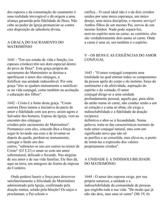 dos esposos e da consumação do casamento é
uma realidade irrevogável e dá origem a uma
aliança garantida pela fidelidade de Deus. Não
cabe ao poder da Igreja pronunciar-se contra
esta disposição da sabedoria divina.
A GRAÇA DO SACRAMENTO DO
MATRIMÔNIO
1641 - "Em seu estado de vida e função, (os
esposos cristãos) têm um dom especial dentro
do povo de Deus". Esta graça própria do
sacramento do Matrimônio se destina a
aperfeiçoar o amor dos cônjuges, a
fortificar sua unidade indissolúvel. Por esta
graça "eles se ajudam mutuamente a santificar-
se na vida conjugal, como também na aceitação
e educação dos filhos".
1642 - Cristo é a fonte desta graça. "Como
outrora Deus tomou a iniciativa do pacto de
amor e fidelidade com seu povo, assim agora o
Salvador dos homens, Esposo da Igreja, vem ao
encontro dos cônjuges
cristãos pelo sacramento do Matrimônio".
Permanece com eles, concede-lhes a força de
segui-lo levando sua cruz e de levantar-se
depois da queda, perdoar-se mutuamente,
carregar o fardo uns dos
outros, "submeter-se uns aos outros no temor de
Cristo" (Ef 5,21) e amar-se com um amor
sobrenatural, delicado e fecundo. Nas alegrias
de seu amor e de sua vida familiar, Ele lhes dá,
aqui na terra, um antegozo do festim de núpcias
do Cordeiro.
Onde poderei haurir a força para descrever
satisfatoriamente a felicidade do Matrimônio
administrado pela Igreja, confirmado pela
doação mútua, selado pela bênção? Os anjos o
proclamam, o Pai celeste o
ratifica... O casal ideal não é o de dois cristãos
unidos por uma única esperança, um único
desejo, uma única disciplina, o mesmo serviço?
Ambos filhos de um mesmo Pai, servos de um
mesmo Senhor. Nada pode separá-los,
nem no espírito nem na carne; ao contrário, eles
são verdadeiramente dois numa só carne. Onde
a carne é uma só, um também é o espírito.
V - OS BENS E AS EXIGÊNCIAS DO AMOR
CONJUGAL
1643 - "O amor conjugal comporta uma
totalidade na qual entram todos os componentes
da pessoa apelo do corpo e do instinto, força do
sentimento e da afetividade, aspiração do
espírito e da vontade; O amor
conjugal dirige-se a uma unidade
profundamente pessoal, aquela que, para além
da união numa só carne, não conduz senão a um
só coração e a uma só alma; ele exige a
indissolubilidade e a fidelidade da doação
recíproca
definitiva e abre-se à fecundidade. Numa
palavra, trata-se das características normais de
todo amor conjugal natural, mas com um
significado novo que não só
as purifica e as consolida, mas eleva-as, a ponto
de torná-las a expressão dos valores
propriamente cristãos".
A UNIDADE E A INDISSOLUBILIDADE
DO MATRIMÔNIO
1644 - O amor dos esposos exige, por sua
própria natureza, a unidade e a
indissolubilidade da comunidade de pessoas
que engloba toda a sua vida: "De modo que já
não são dois, mas uma só carne" (Mt 19, 6).
 