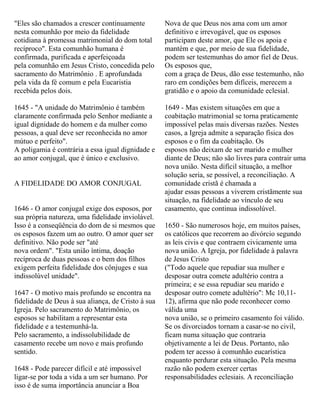 "Eles são chamados a crescer continuamente
nesta comunhão por meio da fidelidade
cotidiana à promessa matrimonial do dom total
recíproco". Esta comunhão humana é
confirmada, purificada e aperfeiçoada
pela comunhão em Jesus Cristo, concedida pelo
sacramento do Matrimônio . E aprofundada
pela vida da fé comum e pela Eucaristia
recebida pelos dois.
1645 - "A unidade do Matrimônio é também
claramente confirmada pelo Senhor mediante a
igual dignidade do homem e da mulher como
pessoas, a qual deve ser reconhecida no amor
mútuo e perfeito".
A poligamia é contrária a essa igual dignidade e
ao amor conjugal, que é único e exclusivo.
A FIDELIDADE DO AMOR CONJUGAL
1646 - O amor conjugal exige dos esposos, por
sua própria natureza, uma fidelidade inviolável.
Isso é a conseqüência do dom de si mesmos que
os esposos fazem um ao outro. O amor quer ser
definitivo. Não pode ser "até
nova ordem". "Esta união íntima, doação
recíproca de duas pessoas e o bem dos filhos
exigem perfeita fidelidade dos cônjuges e sua
indissolúvel unidade".
1647 - O motivo mais profundo se encontra na
fidelidade de Deus à sua aliança, de Cristo à sua
Igreja. Pelo sacramento do Matrimônio, os
esposos se habilitam a representar esta
fidelidade e a testemunhá-la.
Pelo sacramento, a indissolubilidade de
casamento recebe um novo e mais profundo
sentido.
1648 - Pode parecer difícil e até impossível
ligar-se por toda a vida a um ser humano. Por
isso é de suma importância anunciar a Boa
Nova de que Deus nos ama com um amor
definitivo e irrevogável, que os esposos
participam deste amor, que Ele os apoia e
mantém e que, por meio de sua fidelidade,
podem ser testemunhas do amor fiel de Deus.
Os esposos que,
com a graça de Deus, dão esse testemunho, não
raro em condições bem difíceis, merecem a
gratidão e o apoio da comunidade eclesial.
1649 - Mas existem situações em que a
coabitação matrimonial se torna praticamente
impossível pelas mais diversas razões. Nestes
casos, a Igreja admite a separação física dos
esposos e o fim da coabitação. Os
esposos não deixam de ser marido e mulher
diante de Deus; não são livres para contrair uma
nova união. Nesta difícil situação, a melhor
solução seria, se possível, a reconciliação. A
comunidade cristã é chamada a
ajudar essas pessoas a viverem cristãmente sua
situação, na fidelidade ao vínculo de seu
casamento, que continua indissolúvel.
1650 - São numerosos hoje, em muitos países,
os católicos que recorrem ao divórcio segundo
as leis civis e que contraem civicamente uma
nova união. A Igreja, por fidelidade à palavra
de Jesus Cristo
("Todo aquele que repudiar sua mulher e
desposar outra comete adultério contra a
primeira; e se essa repudiar seu marido e
desposar outro comete adultério": Mc 10,11-
12), afirma que não pode reconhecer como
válida uma
nova união, se o primeiro casamento foi válido.
Se os divorciados tornam a casar-se no civil,
ficam numa situação que contraria
objetivamente a lei de Deus. Portanto, não
podem ter acesso à comunhão eucarística
enquanto perdurar esta situação. Pela mesma
razão não podem exercer certas
responsabilidades eclesiais. A reconciliação
 