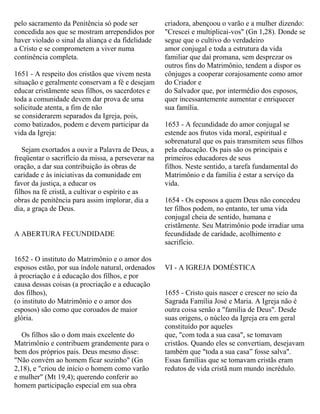 pelo sacramento da Penitência só pode ser
concedida aos que se mostram arrependidos por
haver violado o sinal da aliança e da fidelidade
a Cristo e se comprometem a viver numa
continência completa.
1651 - A respeito dos cristãos que vivem nesta
situação e geralmente conservam a fé e desejam
educar cristãmente seus filhos, os sacerdotes e
toda a comunidade devem dar prova de uma
solicitude atenta, a fim de não
se considerarem separados da Igreja, pois,
como batizados, podem e devem participar da
vida da Igreja:
Sejam exortados a ouvir a Palavra de Deus, a
freqüentar o sacrifício da missa, a perseverar na
oração, a dar sua contribuição às obras de
caridade e às iniciativas da comunidade em
favor da justiça, a educar os
filhos na fé cristã, a cultivar o espírito e as
obras de penitência para assim implorar, dia a
dia, a graça de Deus.
A ABERTURA FECUNDIDADE
1652 - O instituto do Matrimônio e o amor dos
esposos estão, por sua índole natural, ordenados
à procriação e à educação dos filhos, e por
causa dessas coisas (a procriação e a educação
dos filhos),
(o instituto do Matrimônio e o amor dos
esposos) são como que coroados de maior
glória.
Os filhos são o dom mais excelente do
Matrimônio e contribuem grandemente para o
bem dos próprios pais. Deus mesmo disse:
"Não convém ao homem ficar sozinho" (Gn
2,18), e "criou de início o homem como varão
e mulher" (Mt 19,4); querendo conferir ao
homem participação especial em sua obra
criadora, abençoou o varão e a mulher dizendo:
"Crescei e multiplicai-vos" (Gn 1,28). Donde se
segue que o cultivo do verdadeiro
amor conjugal e toda a estrutura da vida
familiar que daí promana, sem desprezar os
outros fins do Matrimônio, tendem a dispor os
cônjuges a cooperar corajosamente como amor
do Criador e
do Salvador que, por intermédio dos esposos,
quer incessantemente aumentar e enriquecer
sua família.
1653 - A fecundidade do amor conjugal se
estende aos frutos vida moral, espiritual e
sobrenatural que os pais transmitem seus filhos
pela educação. Os pais são os principais e
primeiros educadores de seus
filhos. Neste sentido, a tarefa fundamental do
Matrimônio e da família é estar a serviço da
vida.
1654 - Os esposos a quem Deus não concedeu
ter filhos podem, no entanto, ter uma vida
conjugal cheia de sentido, humana e
cristãmente. Seu Matrimônio pode irradiar uma
fecundidade de caridade, acolhimento e
sacrifício.
VI - A IGREJA DOMÉSTICA
1655 - Cristo quis nascer e crescer no seio da
Sagrada Família José e Maria. A Igreja não é
outra coisa senão a "família de Deus". Desde
suas origens, o núcleo da Igreja era em geral
constituído por aqueles
que, "com toda a sua casa", se tomavam
cristãos. Quando eles se convertiam, desejavam
também que "toda a sua casa” fosse salva".
Essas famílias que se tomavam cristãs eram
redutos de vida cristã num mundo incrédulo.
 