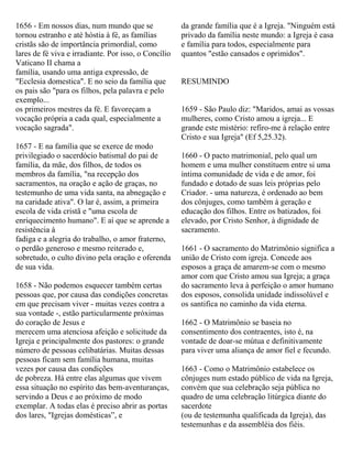 1656 - Em nossos dias, num mundo que se
tornou estranho e até hóstia à fé, as famílias
cristãs são de importância primordial, como
lares de fé viva e irradiante. Por isso, o Concílio
Vaticano II chama a
família, usando uma antiga expressão, de
"Ecclesia domestica". E no seio da família que
os pais são "para os filhos, pela palavra e pelo
exemplo...
os primeiros mestres da fé. E favoreçam a
vocação própria a cada qual, especialmente a
vocação sagrada".
1657 - E na família que se exerce de modo
privilegiado o sacerdócio batismal do pai de
família, da mãe, dos filhos, de todos os
membros da família, "na recepção dos
sacramentos, na oração e ação de graças, no
testemunho de uma vida santa, na abnegação e
na caridade ativa". O lar é, assim, a primeira
escola de vida cristã e "uma escola de
enriquecimento humano". E aí que se aprende a
resistência à
fadiga e a alegria do trabalho, o amor fraterno,
o perdão generoso e mesmo reiterado e,
sobretudo, o culto divino pela oração e oferenda
de sua vida.
1658 - Não podemos esquecer também certas
pessoas que, por causa das condições concretas
em que precisam viver - muitas vezes contra a
sua vontade -, estão particularmente próximas
do coração de Jesus e
merecem uma atenciosa afeição e solicitude da
Igreja e principalmente dos pastores: o grande
número de pessoas celibatárias. Muitas dessas
pessoas ficam sem família humana, muitas
vezes por causa das condições
de pobreza. Há entre elas algumas que vivem
essa situação no espírito das bem-aventuranças,
servindo a Deus e ao próximo de modo
exemplar. A todas elas é preciso abrir as portas
dos lares, "Igrejas domésticas”, e
da grande família que é a Igreja. "Ninguém está
privado da família neste mundo: a Igreja é casa
e família para todos, especialmente para
quantos "estão cansados e oprimidos".
RESUMINDO
1659 - São Paulo diz: "Maridos, amai as vossas
mulheres, como Cristo amou a igreja... E
grande este mistério: refiro-me à relação entre
Cristo e sua Igreja" (Ef 5,25.32).
1660 - O pacto matrimonial, pelo qual um
homem e uma mulher constituem entre si uma
íntima comunidade de vida e de amor, foi
fundado e dotado de suas leis próprias pelo
Criador. - uma natureza, é ordenado ao bem
dos cônjuges, como também à geração e
educação dos filhos. Entre os batizados, foi
elevado, por Cristo Senhor, à dignidade de
sacramento.
1661 - O sacramento do Matrimônio significa a
união de Cristo com igreja. Concede aos
esposos a graça de amarem-se com o mesmo
amor com que Cristo amou sua Igreja; a graça
do sacramento leva à perfeição o amor humano
dos esposos, consolida unidade indissolúvel e
os santifica no caminho da vida eterna.
1662 - O Matrimônio se baseia no
consentimento dos contraentes, isto é, na
vontade de doar-se mútua e definitivamente
para viver uma aliança de amor fiel e fecundo.
1663 - Como o Matrimônio estabelece os
cônjuges num estado público de vida na Igreja,
convém que sua celebração seja pública no
quadro de uma celebração litúrgica diante do
sacerdote
(ou de testemunha qualificada da Igreja), das
testemunhas e da assembléia dos fiéis.
 