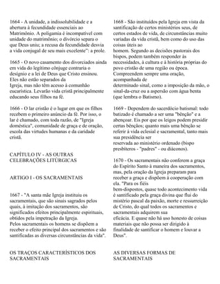 1664 - A unidade, a indissolubilidade e a
abertura à fecundidade essenciais ao
Matrimônio. A poligamia é incompatível com
unidade do matrimônio; o divórcio separa o
que Deus uniu; a recusa da fecundidade desvia
a vida conjugal de seu mais excelente”: a prole.
1665 - O novo casamento dos divorciados ainda
em vida do legítimo cônjuge contraria o
desígnio e a lei de Deus que Cristo ensinou.
Eles não estão separados da
Igreja, mas não têm acesso à comunhão
eucarística. Levarão vida cristã principalmente
educando seus filhos na fé.
1666 - O lar cristão é o lugar em que os filhos
recebem o primeiro anúncio da fé. Por isso, o
lar é chamado, com toda razão, de "Igreja
doméstica", comunidade de graça e de oração,
escola das virtudes humanas e da caridade
cristã.
CAPÍTULO IV - AS OUTRAS
CELEBRAÇÕES LITÚRGICAS
ARTIGO I - OS SACRAMENTAIS
1667 - "A santa mãe Igreja instituiu os
sacramentais, que são sinais sagrados pelos
quais, à imitação dos sacramentos, são
significados efeitos principalmente espirituais,
obtidos pela impetração da Igreja.
Pelos sacramentais os homens se dispõem a
receber o efeito principal dos sacramentos e são
santificadas as diversas circunstâncias da vida".
OS TRAÇOS CARACTERÍSTICOS DOS
SACRAMENTAIS
1668 - São instituídos pela Igreja em vista da
santificação de certos ministérios seus, de
certos estados de vida, de circunstâncias muito
variadas da vida cristã, bem como do uso das
coisas úteis ao
homem. Segundo as decisões pastorais dos
bispos, podem também responder às
necessidades, à cultura e à história próprias do
povo cristão de uma região ou época.
Compreendem sempre uma oração,
acompanhada de
determinado sinal, como a imposição da mão, o
sinal-da-cruz ou a aspersão com água benta
(que lembra o Batismo).
1669 - Dependem do sacerdócio batismal: todo
batizado é chamado a ser uma "bênção" e a
abençoar. Eis por que os leigos podem presidir
certas bênçãos; quanto mais uma bênção se
referir à vida eclesial e sacramental, tanto mais
sua presidência ser
reservada ao ministério ordenado (bispo
presbíteros - "padres" - ou diáconos).
1670 - Os sacramentais não conferem a graça
do Espírito Santo à maneira dos sacramentos,
mas, pela oração da Igreja preparam para
receber a graça e dispõem à cooperação com
ela. "Para os fiéis
bem-dispostos, quase todo acontecimento vida
é santificado pela graça divina que flui do
mistério pascal da paixão, morte e ressurreição
de Cristo, do qual todos os sacramentos e
sacramentais adquirem sua
eficácia. E quase não há uso honesto de coisas
materiais que não possa ser dirigido à
finalidade de santificar o homem e louvar a
Deus".
AS DIVERSAS FORMAS DE
SACRAMENTAIS
 