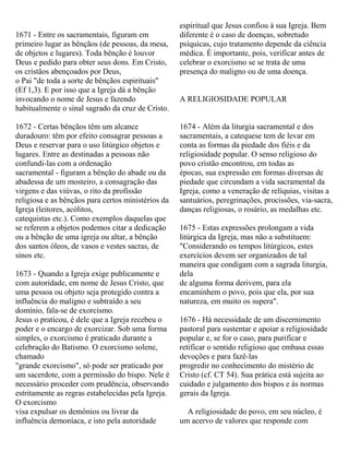 1671 - Entre os sacramentais, figuram em
primeiro lugar as bênçãos (de pessoas, da mesa,
de objetos e lugares). Toda bênção é louvor
Deus e pedido para obter seus dons. Em Cristo,
os cristãos abençoados por Deus,
o Pai "de toda a sorte de bênçãos espirituais"
(Ef 1,3). E por isso que a Igreja dá a bênção
invocando o nome de Jesus e fazendo
habitualmente o sinal sagrado da cruz de Cristo.
1672 - Certas bênçãos têm um alcance
duradouro: têm por efeito consagrar pessoas a
Deus e reservar para o uso litúrgico objetos e
lugares. Entre as destinadas a pessoas não
confundi-las com a ordenação
sacramental - figuram a bênção do abade ou da
abadessa de um mosteiro, a consagração das
virgens e das viúvas, o rito da profissão
religiosa e as bênçãos para certos ministérios da
Igreja (leitores, acólitos,
catequistas etc.). Como exemplos daquelas que
se referem a objetos podemos citar a dedicação
ou a bênção de uma igreja ou altar, a bênção
dos santos óleos, de vasos e vestes sacras, de
sinos etc.
1673 - Quando a Igreja exige publicamente e
com autoridade, em nome de Jesus Cristo, que
uma pessoa ou objeto seja protegido contra a
influência do maligno e subtraído a seu
domínio, fala-se de exorcismo.
Jesus o praticou, é dele que a Igreja recebeu o
poder e o encargo de exorcizar. Sob uma forma
simples, o exorcismo é praticado durante a
celebração do Batismo. O exorcismo solene,
chamado
"grande exorcismo", só pode ser praticado por
um sacerdote, com a permissão do bispo. Nele é
necessário proceder com prudência, observando
estritamente as regras estabelecidas pela Igreja.
O exorcismo
visa expulsar os demônios ou livrar da
influência demoníaca, e isto pela autoridade
espiritual que Jesus confiou à sua Igreja. Bem
diferente é o caso de doenças, sobretudo
psíquicas, cujo tratamento depende da ciência
médica. É importante, pois, verificar antes de
celebrar o exorcismo se se trata de uma
presença do maligno ou de uma doença.
A RELIGIOSIDADE POPULAR
1674 - Além da liturgia sacramental e dos
sacramentais, a catequese tem de levar em
conta as formas da piedade dos fiéis e da
religiosidade popular. O senso religioso do
povo cristão encontrou, em todas as
épocas, sua expressão em formas diversas de
piedade que circundam a vida sacramental da
Igreja, como a veneração de relíquias, visitas a
santuários, peregrinações, procissões, via-sacra,
danças religiosas, o rosário, as medalhas etc.
1675 - Estas expressões prolongam a vida
litúrgica da Igreja, mas não a substituem:
"Considerando os tempos litúrgicos, estes
exercícios devem ser organizados de tal
maneira que condigam com a sagrada liturgia,
dela
de alguma forma derivem, para ela
encaminhem o povo, pois que ela, por sua
natureza, em muito os supera".
1676 - Há necessidade de um discernimento
pastoral para sustentar e apoiar a religiosidade
popular e, se for o caso, para purificar e
retificar o sentido religioso que embasa essas
devoções e para fazê-las
progredir no conhecimento do mistério de
Cristo (cf. CT 54). Sua prática está sujeita ao
cuidado e julgamento dos bispos e às normas
gerais da Igreja.
A religiosidade do povo, em seu núcleo, é
um acervo de valores que responde com
 