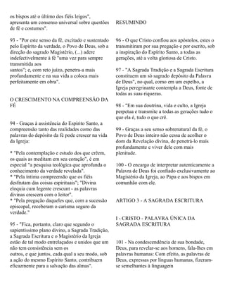 os bispos até o último dos fiéis leigos",
apresenta um consenso universal sobre questões
de fé e costumes".
93 - "Por este senso da fé, excitado e sustentado
pelo Espírito da verdade, o Povo de Deus, sob a
direção do sagrado Magistério, (...) adere
indefectivelmente à fé "uma vez para sempre
transmitida aos
santos"; e, com reto juízo, penetra-a mais
profundamente e na sua vida a coloca mais
perfeitamente em obra".
O CRESCIMENTO NA COMPREENSÃO DA
FÉ
94 - Graças à assistência do Espírito Santo, a
compreensão tanto das realidades como das
palavras do depósito da fé pode crescer na vida
da Igreja:
* "Pela contemplação e estudo dos que crêem,
os quais as meditam em seu coração", é em
especial "a pesquisa teológica que aprofunda o
conhecimento da verdade revelada".
* "Pela íntima compreensão que os fiéis
desfrutam das coisas espirituais"; "Divina
eloquia cum legente crescunt - as palavras
divinas crescem com o leitor".
* "Pela pregação daqueles que, com a sucessão
episcopal, receberam o carisma seguro da
verdade."
95 - "Fica, portanto, claro que segundo o
sapientíssimo plano divino, a Sagrada Tradição,
a Sagrada Escritura e o Magistério da Igreja
estão de tal modo entrelaçados e unidos que um
não tem consistência sem os
outros, e que juntos, cada qual a seu modo, sob
a ação do mesmo Espírito Santo, contribuem
eficazmente para a salvação das almas".
RESUMINDO
96 - O que Cristo confiou aos apóstolos, estes o
transmitiram por sua pregação e por escrito, sob
a inspiração do Espírito Santo, a todas as
gerações, até a volta gloriosa de Cristo.
97 - "A Sagrada Tradição e a Sagrada Escritura
constituem um só sagrado depósito da Palavra
de Deus", no qual, como em um espelho, a
Igreja peregrinante contempla a Deus, fonte de
todas as suas riquezas.
98 - "Em sua doutrina, vida e culto, a Igreja
perpetua e transmite a todas as gerações tudo o
que ela é, tudo o que crê.
99 - Graças a seu senso sobrenatural da fé, o
Povo de Deus inteiro não cessa de acolher o
dom da Revelação divina, de penetrá-lo mais
profundamente e viver dele com mais
plenitude.
100 - O encargo de interpretar autenticamente a
Palavra de Deus foi confiado exclusivamente ao
Magistério da Igreja, ao Papa e aos bispos em
comunhão com ele.
ARTIGO 3 - A SAGRADA ESCRITURA
I - CRISTO - PALAVRA ÚNICA DA
SAGRADA ESCRITURA
101 - Na condescendência de sua bondade,
Deus, para revelar-se aos homens, fala-lhes em
palavras humanas: Com efeito, as palavras de
Deus, expressas por línguas humanas, fizeram-
se semelhantes à linguagem
 