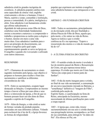 sabedoria cristã às grandes incógnitas da
existência. A sabedoria popular católica tem
uma capacidade de síntese vital; engloba
criativamente o divino e o humano, Cristo é
Maria, espírito e corpo, comunhão e instituição,
pessoa e comunidade, fé e pátria, inteligência e
afeto. Esta sabedoria é um humanismo cristão
que afirma radicalmente a
dignidade de toda pessoa como filho de Deus,
estabelece uma fraternidade fundamental,
ensina a encontrar a natureza e a compreender o
trabalho e proporciona as razões para a alegria e
o humor, mesmo em meio a uma vida
muito dura. Essa sabedoria é também para o
povo um princípio de discernimento, um
instinto evangélico pelo qual capta
espontaneamente quando se serve na Igreja ao
Evangelho e quando ele é esvaziado e asfixiado
com outros interesses.
RESUMINDO
1677 - Chamamos de sacramentais os sinais
sagrados instituídos pela Igreja, cujo objetivo é
preparar os homens para receber o fruto dos
sacramentos e santificar as diferentes
circunstâncias da vida.
1678 - Entre os sacramentais, ocupam lugar
destacado as bênçãos. Compreendem ao mesmo
tempo o louvor a Deus por suas obras e seus
dons e a intercessão da Igreja, a fim de que os
homens possam fazer uso dos dons de Deus
segundo o espírito do Evangelho.
1679 - Além da liturgia, a vida cristã se nutre
de formas variadas da piedade popular,
enraizadas em suas diferentes culturas. Velando
para esclarecê-las à luz da fé, a Igreja favorece
as formas de religiosidade
popular que exprimem um instinto evangélico
uma sabedoria humana e que enriquecem a vida
cristã.
ARTIGO 2 - OS FUNERAIS CRISTÃOS
1680 - Todos os sacramentos, principalmente
os da iniciação cristã, têm por finalidade a
última Páscoa do Filho de Deus, aquela que,
pela morte, o fez entrar na vida do Reino.
Agora se realiza o que o cristão
confessa na fé e na esperança: "Espero a
ressurreição dos mortos e a vida do mundo que
há de vir".
I - A ÚLTIMA PÁSCOA DO CRISTÃO
1681 - O sentido cristão da morte é revelado à
luz do mistério pascal da Morte e Ressurreição
de Cristo, em que repousa nossa única
esperança. O cristão que morre em Cristo Jesus
"deixa este corpo para ir morar junto do
Senhor".
1682 - O dia da morte inaugura para o cristão,
ao final de sua vida sacramental, a consumação
de seu novo nascimento iniciado no Batismo, a
"semelhança" definitiva à "imagem do Filho",
conferida pela unção do
Espirito Santo, e a participação na festa do
Reino, antecipada na Eucaristia, mesmo
necessitando de últimas purificações para vestir
a roupa nupcial.
1683 - A Igreja que, como mãe, trouxe
sacramentalmente em seu seio o cristão durante
sua peregrinação terrena, acompanha-o, ao final
de sua caminhada, para entregá-lo "ás mãos do
Pai". Ela oferece ao Pai, em
 