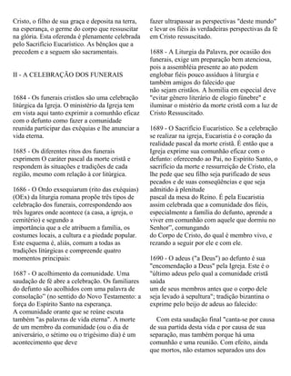 Cristo, o filho de sua graça e deposita na terra,
na esperança, o germe do corpo que ressuscitar
na glória. Esta oferenda é plenamente celebrada
pelo Sacrifício Eucarístico. As bênçãos que a
precedem e a seguem são sacramentais.
II - A CELEBRAÇÃO DOS FUNERAIS
1684 - Os funerais cristãos são uma celebração
litúrgica da Igreja. O ministério da Igreja tem
em vista aqui tanto exprimir a comunhão eficaz
com o defunto como fazer a comunidade
reunida participar das exéquias e lhe anunciar a
vida eterna.
1685 - Os diferentes ritos dos funerais
exprimem O caráter pascal da morte cristã e
respondem às situações e tradições de cada
região, mesmo com relação à cor litúrgica.
1686 - O Ordo exsequiarum (rito das exéquias)
(OEx) da liturgia romana propõe três tipos de
celebração dos funerais, correspondendo aos
três lugares onde acontece (a casa, a igreja, o
cemitério) e segundo a
importância que a ele atribuem a família, os
costumes locais, a cultura e a piedade popular.
Este esquema é, aliás, comum a todas as
tradições litúrgicas e compreende quatro
momentos principais:
1687 - O acolhimento da comunidade. Uma
saudação de fé abre a celebração. Os familiares
do defunto são acolhidos com uma palavra de
consolação” (no sentido do Novo Testamento: a
força do Espírito Santo na esperança.
A comunidade orante que se reúne escuta
também "as palavras de vida eterna". A morte
de um membro da comunidade (ou o dia de
aniversário, o sétimo ou o trigésimo dia) é um
acontecimento que deve
fazer ultrapassar as perspectivas "deste mundo"
e levar os fiéis às verdadeiras perspectivas da fé
em Cristo ressuscitado.
1688 - A Liturgia da Palavra, por ocasião dos
funerais, exige um preparação bem atenciosa,
pois a assembléia presente ao ato podem
englobar fiéis pouco assíduos à liturgia e
também amigos do falecido que
não sejam cristãos. A homilia em especial deve
"evitar gênero literário de elogio fúnebre" e
iluminar o mistério da morte cristã com a luz de
Cristo Ressuscitado.
1689 - O Sacrifício Eucarístico. Se a celebração
se realizar na igreja, Eucaristia é o coração da
realidade pascal da morte cristã. É então que a
Igreja exprime sua comunhão eficaz com o
defunto: oferecendo ao Pai, no Espírito Santo, o
sacrifício da morte e ressurreição de Cristo, ela
lhe pede que seu filho seja purificado de seus
pecados e de suas conseqüências e que seja
admitido à plenitude
pascal da mesa do Reino. É pela Eucaristia
assim celebrada que a comunidade dos fiéis,
especialmente a família do defunto, aprende a
viver em comunhão com aquele que dormiu no
Senhor”, comungando
do Corpo de Cristo, do qual é membro vivo, e
rezando a seguir por ele e com ele.
1690 - O adeus ("a Deus") ao defunto é sua
"encomendação a Deus" pela Igreja. Este é o
"último adeus pelo qual a comunidade cristã
saúda
um de seus membros antes que o corpo dele
seja levado à sepultura"; tradição bizantina o
exprime pelo beijo de adeus ao falecido:
Com esta saudação final "canta-se por causa
de sua partida desta vida e por causa de sua
separação, mas também porque há uma
comunhão e uma reunião. Com efeito, ainda
que mortos, não estamos separados uns dos
 
