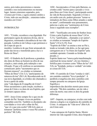 outros, pois todos percorremos o mesmo
caminho e nos reencontraremos no mesmo
lugar. Jamais estaremos separados, pois
vivemos por Cristo, e agora estamos unidos a
Cristo, indo em sua direção... estaremos todos
reunidos em Cristo".
INTRODUÇÃO
1691 - "Cristão, reconhece a tua dignidade. Por
participares agora da natureza divina, não te
degeneres, retornando à decadência de tua vida
passada. Lembra-te da Cabeça a que pertences e
do Corpo de que és
membro. Lembra-te de que foste arrancado do
poder das trevas e transferido para a luz e o
Reino de Deus".
1692 - O Símbolo da fé professou a grandeza
dos dons de Deus ao homem na obra de sua
criação e, mais ainda, pela redenção e san-
tificação. O que a fé confessa os sacramentos
comunicam: pelos "sacramentos que os
fizeram renascer", os cristãos se tornaram
"filhos de Deus" (1Jo 3,1), "participantes da
natureza divina" (Pd 1,4). Reconhecendo na fé
sua nova dignidade, os cristãos são chamados a
levar a partir de então
uma "vida digna do Evangelho de Cristo".
Pelos sacramentos e pela oração, recebem a
graça de Cristo e os dons de seu Espírito, que
os tomam capazes disso.
1693 - Jesus Cristo sempre fez o que era do
agrado do Pai. Sempre viveu em perfeita
comunhão com Ele. Também os discípulos são
convidados a viver sob o olhar do Pai,
"que vê o que esta oculto" (Mt 6,6), para se
tomarem "perfeitos como o vosso Pai celeste é
perfeito" Mt 5,48).
1694 - Incorporados a Cristo pelo Batismo, os
cristãos estão "mortos para o pecado e vivos
para Deus em Cristo Jesus", participando assim
da vida do Ressuscitado. Seguindo a Cristo e
em união com ele, podem procurar "tornar-se
imitadores de Deus como filhos amados e andar
no amor", conformando seus pensamentos,
palavras e ações aos "sentimentos de Cristo
Jesus e seguindo seus exemplos".
1695 - "Justificados em nome do Senhor Jesus
Cristo e pelo Espírito de nosso Deus" (1Cor
5,11), "santificados... chamados a ser santos",
os cristãos se tornaram "templo do Espírito
Santo" (1Cor 6,19). Esse
"Espírito do Filho" os ensina a orar ao Pai e,
tendo-se tornado vida deles, os faz agir para
carregarem em si "os frutos do Espírito" pela
caridade operante. Curando as feridas do
pecado, o
Espírito Santo nos "renova pela transformação
espiritual de nossa mente", ele nos ilumina e
fortifica para vivermos como "filhos da luz" (Ef
5,8), na "bondade, justiça e verdade" em todas
as coisas (Ef 5,9).
1696 - O caminho de Cristo "conduz à vida",
um caminho contrário "leva à perdição". A
parábola evangélica dos dois caminhos está
sempre presente na catequese da Igreja.
Significa a
importância das decisões morais para nossa
salvação. "Há dois caminhos, um da vida e
outro da morte; mas entre os dois há grande
diferença.
1697 - Importa, na catequese, revelar com toda
clareza a alegria e as exigências do caminho de
Cristo. A catequese da "vida nova" (Rm 6,4)
em Cristo será:
* uma catequese do Espírito Santo, Mestre
interior da vida segundo Cristo, doce hóspede e
 