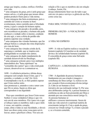 amigo que inspira, conduz, retifica e fortifica
esta vida;
* uma catequese da graça, pois é pela graça que
somos salvos, e é pela graça que nossas obras
podem produzir frutos para a vida eterna;
* uma catequese das bem-aventuranças, pois o
caminho de Cristo se resume às bem-
aventuranças, único caminho para a felicidade
eterna, à qual o coração do homem aspira;
* uma catequese do pecado e do perdão, pois,
sem reconhecer-se pecador, o homem não pode
conhecer a verdade sobre si mesmo, condição
do reto agir, e sem a oferta do perdão não
poderia suportar essa verdade;
* uma catequese das virtudes humanas, que faz
abraçar beleza e a atração das retas disposições
em vista do bem;
* uma catequese das virtudes cristãs da fé,
esperança e caridade, que se inspira com
prodigalidade no exemplo dos santos;
* uma catequese do duplo mandamento da
caridade desenvolvido no Decálogo;
* uma catequese eclesial, pois é nos múltiplos
intercâmbios dos "bens espirituais" na
"comunhão dos santos" que a vida cristã pode
crescer, desenvolver-se e comunicar-se.
1698 - A referência primeira e última dessa
catequese será sempre Jesus Cristo, que é "o
caminho, a verdade e a vida" (Jo 14,6).
Contemplando-o na fé, os fiéis podem esperar
que Cristo realize neles
suas promessas e, amando-o com o amor com
que Ele os amou, façam as obras que
correspondem à sua dignidade:
Peço que considereis que Jesus Cristo nosso
Senhor é vossa verdadeira Cabeça e que vós
sois um de seus membros. Ele é para vós o que
a Cabeça é para os membros; tudo o que é dele
é vosso, seu espírito, coração,
corpo, alma e todas as suas faculdades, e deveis
fazer uso disso como coisa vossa para servir,
louvar, amar e glorificar a Deus. Vós sois em
relação a Ele o que os membros são em relação
à cabeça. Assim, Ele
deseja ardentemente fazer uso de tudo o que
está em vós para o serviço e a glória de seu Pai,
como coisa sua.
PARA MIM, VIVER É CRISTO (FL 1,21)
PRIMEIRA SEÇÃO - A VOCAÇÃO DO
HOMEM:
A VIDA NO ESPÍRITO
1699 - A vida no Espírito realiza a vocação do
homem (capítulo I) Constitui-se de caridade
divina e de solidariedade humana (capítulo II).
É concedida de graça como uma Salvação
(capítulo III)
CAPÍTULO I - A DIGNIDADE DA PESSOA
HUMANA
1700 - A dignidade da pessoa humana se
fundamenta em sua criação à imagem e
semelhança de Deus (artigo 1); realiza-se em
sua vocação à bem-aventurança divina (artigo
2). Cabe ao ser humano a livre
iniciativa de sua realização (artigo 3). Por seus
atos deliberados (artigo 4), a pessoa humana se
conforma ou não ao bem prometido por Deus e
atestado por sua consciência moral (artigo 5).
As pessoas humanas se
edificam e crescem interiormente: fazem de
toda sua vida sensível e espiritual matéria de
crescimento (artigo 6). Com a ajuda da graça,
crescem na virtude (artigo 7), evitam o pecado
e, se o tiverem cometido,
 