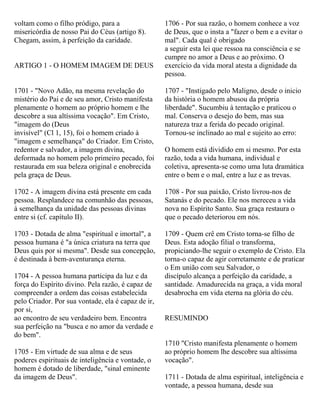 voltam como o filho pródigo, para a
misericórdia de nosso Pai do Céus (artigo 8).
Chegam, assim, à perfeição da caridade.
ARTIGO 1 - O HOMEM IMAGEM DE DEUS
1701 - "Novo Adão, na mesma revelação do
mistério do Pai e de seu amor, Cristo manifesta
plenamente o homem ao próprio homem e lhe
descobre a sua altíssima vocação". Em Cristo,
"imagem do (Deus
invisível" (Cl 1, 15), foi o homem criado à
"imagem e semelhança" do Criador. Em Cristo,
redentor e salvador, a imagem divina,
deformada no homem pelo primeiro pecado, foi
restaurada em sua beleza original e enobrecida
pela graça de Deus.
1702 - A imagem divina está presente em cada
pessoa. Resplandece na comunhão das pessoas,
à semelhança da unidade das pessoas divinas
entre si (cf. capítulo II).
1703 - Dotada de alma "espiritual e imortal", a
pessoa humana é "a única criatura na terra que
Deus quis por si mesma". Desde sua concepção,
é destinada à bem-aventurança eterna.
1704 - A pessoa humana participa da luz e da
força do Espírito divino. Pela razão, é capaz de
compreender a ordem das coisas estabelecida
pelo Criador. Por sua vontade, ela é capaz de ir,
por si,
ao encontro de seu verdadeiro bem. Encontra
sua perfeição na "busca e no amor da verdade e
do bem".
1705 - Em virtude de sua alma e de seus
poderes espirituais de inteligência e vontade, o
homem é dotado de liberdade, "sinal eminente
da imagem de Deus".
1706 - Por sua razão, o homem conhece a voz
de Deus, que o insta a "fazer o bem e a evitar o
mal". Cada qual é obrigado
a seguir esta lei que ressoa na consciência e se
cumpre no amor a Deus e ao próximo. O
exercício da vida moral atesta a dignidade da
pessoa.
1707 - "Instigado pelo Maligno, desde o inicio
da história o homem abusou da própria
liberdade". Sucumbiu à tentação e praticou o
mal. Conserva o desejo do bem, mas sua
natureza traz a ferida do pecado original.
Tornou-se inclinado ao mal e sujeito ao erro:
O homem está dividido em si mesmo. Por esta
razão, toda a vida humana, individual e
coletiva, apresenta-se como uma luta dramática
entre o bem e o mal, entre a luz e as trevas.
1708 - Por sua paixão, Cristo livrou-nos de
Satanás e do pecado. Ele nos mereceu a vida
nova no Espírito Santo. Sua graça restaura o
que o pecado deteriorou em nós.
1709 - Quem crê em Cristo torna-se filho de
Deus. Esta adoção filial o transforma,
propiciando-lhe seguir o exemplo de Cristo. Ela
torna-o capaz de agir corretamente e de praticar
o Em união com seu Salvador, o
discípulo alcança a perfeição da caridade, a
santidade. Amadurecida na graça, a vida moral
desabrocha em vida eterna na glória do céu.
RESUMINDO
1710 "Cristo manifesta plenamente o homem
ao próprio homem lhe descobre sua altíssima
vocação".
1711 - Dotada de alma espiritual, inteligência e
vontade, a pessoa humana, desde sua
 