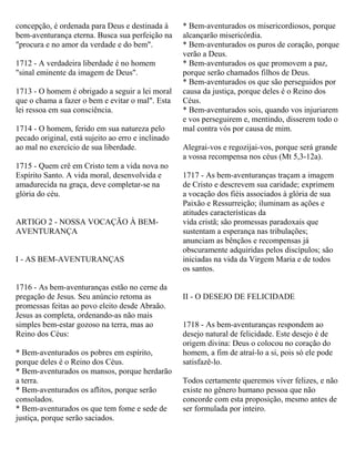 concepção, é ordenada para Deus e destinada à
bem-aventurança eterna. Busca sua perfeição na
"procura e no amor da verdade e do bem".
1712 - A verdadeira liberdade é no homem
"sinal eminente da imagem de Deus".
1713 - O homem é obrigado a seguir a lei moral
que o chama a fazer o bem e evitar o mal". Esta
lei ressoa em sua consciência.
1714 - O homem, ferido em sua natureza pelo
pecado original, está sujeito ao erro e inclinado
ao mal no exercício de sua liberdade.
1715 - Quem crê em Cristo tem a vida nova no
Espírito Santo. A vida moral, desenvolvida e
amadurecida na graça, deve completar-se na
glória do céu.
ARTIGO 2 - NOSSA VOCAÇÃO À BEM-
AVENTURANÇA
I - AS BEM-AVENTURANÇAS
1716 - As bem-aventuranças estão no cerne da
pregação de Jesus. Seu anúncio retoma as
promessas feitas ao povo eleito desde Abraão.
Jesus as completa, ordenando-as não mais
simples bem-estar gozoso na terra, mas ao
Reino dos Céus:
* Bem-aventurados os pobres em espírito,
porque deles é o Reino dos Céus.
* Bem-aventurados os mansos, porque herdarão
a terra.
* Bem-aventurados os aflitos, porque serão
consolados.
* Bem-aventurados os que tem fome e sede de
justiça, porque serão saciados.
* Bem-aventurados os misericordiosos, porque
alcançarão misericórdia.
* Bem-aventurados os puros de coração, porque
verão a Deus.
* Bem-aventurados os que promovem a paz,
porque serão chamados filhos de Deus.
* Bem-aventurados os que são perseguidos por
causa da justiça, porque deles é o Reino dos
Céus.
* Bem-aventurados sois, quando vos injuriarem
e vos perseguirem e, mentindo, disserem todo o
mal contra vós por causa de mim.
Alegrai-vos e regozijai-vos, porque será grande
a vossa recompensa nos céus (Mt 5,3-12a).
1717 - As bem-aventuranças traçam a imagem
de Cristo e descrevem sua caridade; exprimem
a vocação dos fiéis associados à glória de sua
Paixão e Ressurreição; iluminam as ações e
atitudes características da
vida cristã; são promessas paradoxais que
sustentam a esperança nas tribulações;
anunciam as bênçãos e recompensas já
obscuramente adquiridas pelos discípulos; são
iniciadas na vida da Virgem Maria e de todos
os santos.
II - O DESEJO DE FELICIDADE
1718 - As bem-aventuranças respondem ao
desejo natural de felicidade. Este desejo é de
origem divina: Deus o colocou no coração do
homem, a fim de atraí-lo a si, pois só ele pode
satisfazê-lo.
Todos certamente queremos viver felizes, e não
existe no gênero humano pessoa que não
concorde com esta proposição, mesmo antes de
ser formulada por inteiro.
 