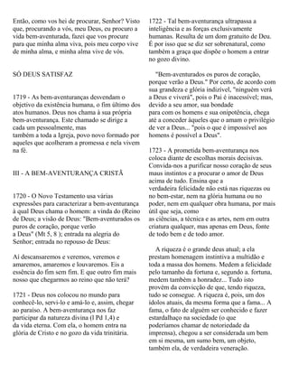 Então, como vos hei de procurar, Senhor? Visto
que, procurando a vós, meu Deus, eu procuro a
vida bem-aventurada, fazei que vos procure
para que minha alma viva, pois meu corpo vive
de minha alma, e minha alma vive de vós.
SÓ DEUS SATISFAZ
1719 - As bem-aventuranças desvendam o
objetivo da existência humana, o fim último dos
atos humanos. Deus nos chama à sua própria
bem-aventurança. Este chamado se dirige a
cada um pessoalmente, mas
também a toda a Igreja, povo novo formado por
aqueles que acolheram a promessa e nela vivem
na fé.
III - A BEM-AVENTURANÇA CRISTÃ
1720 - O Novo Testamento usa várias
expressões para caracterizar a bem-aventurança
à qual Deus chama o homem: a vinda do (Reino
de Deus; a visão de Deus: "Bem-aventurados os
puros de coração, porque verão
a Deus" (Mt 5, 8 ); entrada na alegria do
Senhor; entrada no repouso de Deus:
Aí descansaremos e veremos, veremos e
amaremos, amaremos e louvaremos. Eis a
essência do fim sem fim. E que outro fim mais
nosso que chegarmos ao reino que não terá?
1721 - Deus nos colocou no mundo para
conhecê-lo, servi-lo e amá-lo e, assim, chegar
ao paraíso. A bem-aventurança nos faz
participar da natureza divina (l Pd 1,4) e
da vida eterna. Com ela, o homem entra na
glória de Cristo e no gozo da vida trinitária.
1722 - Tal bem-aventurança ultrapassa a
inteligência e as forças exclusivamente
humanas. Resulta de um dom gratuito de Deu.
É por isso que se diz ser sobrenatural, como
também a graça que dispõe o homem a entrar
no gozo divino.
"Bem-aventurados os puros de coração,
porque verão a Deus." Por certo, de acordo com
sua grandeza e glória indizível, "ninguém verá
a Deus e viverá", pois o Pai é inacessível; mas,
devido a seu amor, sua bondade
para com os homens e sua onipotência, chega
até a conceder àqueles que o amam o privilégio
de ver a Deus... "pois o que é impossível aos
homens é possível a Deus".
1723 - A prometida bem-aventurança nos
coloca diante de escolhas morais decisivas.
Convida-nos a purificar nosso coração de seus
maus instintos e a procurar o amor de Deus
acima de tudo. Ensina que a
verdadeira felicidade não está nas riquezas ou
no bem-estar, nem na glória humana ou no
poder, nem em qualquer obra humana, por mais
útil que seja, como
as ciências, a técnica e as artes, nem em outra
criatura qualquer, mas apenas em Deus, fonte
de todo bem e de todo amor.
A riqueza é o grande deus atual; a ela
prestam homenagem instintiva a multidão e
toda a massa dos homens. Medem a felicidade
pelo tamanho da fortuna e, segundo a. fortuna,
medem também a honradez... Tudo isto
provém da convicção de que, tendo riqueza,
tudo se consegue. A riqueza é, pois, um dos
ídolos atuais, da mesma forma que a fama... A
fama, o fato de alguém ser conhecido e fazer
estardalhaço na sociedade (o que
poderíamos chamar de notoriedade da
imprensa), chegou a ser considerada um bem
em si mesma, um sumo bem, um objeto,
também ela, de verdadeira veneração.
 