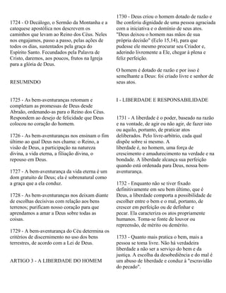 1724 - O Decálogo, o Sermão da Montanha e a
catequese apostólica nos descrevem os
caminhos que levam ao Reino dos Céus. Neles
nos engajamos, passo a passo, pelas ações de
todos os dias, sustentados pela graça do
Espírito Santo. Fecundados pela Palavra de
Cristo, daremos, aos poucos, frutos na Igreja
para a glória de Deus.
RESUMINDO
1725 - As bem-aventuranças retomam e
completam as promessas de Deus desde
Abraão, ordenando-as para o Reino dos Céus.
Respondem ao desejo de felicidade que Deus
colocou no coração do homem.
1726 - As bem-aventuranças nos ensinam o fim
último ao qual Deus nos chama: o Reino, a
visão de Deus, a participação na natureza
divina, a vida eterna, a filiação divina, o
repouso em Deus.
1727 - A bem-aventurança da vida eterna é um
dom gratuito de Deus; ela é sobrenatural como
a graça que a ela conduz.
1728 - As bem-aventuranças nos deixam diante
de escolhas decisivas com relação aos bens
terrenos; purificam nosso coração para que
aprendamos a amar a Deus sobre todas as
coisas.
1729 - A bem-aventurança do Céu determina os
critérios de discernimento no uso dos bens
terrestres, de acordo com a Lei de Deus.
ARTIGO 3 - A LIBERDADE DO HOMEM
1730 - Deus criou o homem dotado de razão e
lhe conferiu dignidade de uma pessoa agraciada
com a iniciativa e o domínio de seus atos.
"Deus deixou o homem nas mãos de sua
própria decisão" (Eclo 15,14), para que
pudesse ele mesmo procurar seu Criador e,
aderindo livremente a Ele, chegar à plena e
feliz perfeição.
O homem é dotado de razão e por isso é
semelhante a Deus: foi criado livre e senhor de
seus atos.
I - LIBERDADE E RESPONSABILIDADE
1731 - A liberdade é o poder, baseado na razão
e na vontade, de agir ou não agir, de fazer isto
ou aquilo, portanto, de praticar atos
deliberados. Pelo livre-arbítrio, cada qual
dispõe sobre si mesmo. A
liberdade é, no homem, uma força de
crescimento e amadurecimento na verdade e na
bondade. A liberdade alcança sua perfeição
quando está ordenada para Deus, nossa bem-
aventurança.
1732 - Enquanto não se tiver fixado
definitivamente em seu bem último, que é
Deus, a liberdade comporta a possibilidade de
escolher entre o bem e o mal, portanto, de
crescer em perfeição ou de definhar e
pecar. Ela caracteriza os atos propriamente
humanos. Toma-se fonte de louvor ou
repreensão, de mérito ou demérito.
1733 - Quanto mais pratica o bem, mais a
pessoa se toma livre. Não há verdadeira
liberdade a não ser a serviço do bem e da
justiça. A escolha da desobediência e do mal é
um abuso de liberdade e conduz à "escravidão
do pecado".
 