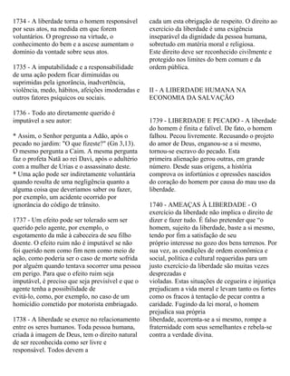 1734 - A liberdade torna o homem responsável
por seus atos, na medida em que forem
voluntários. O progresso na virtude, o
conhecimento do bem e a ascese aumentam o
domínio da vontade sobre seus atos.
1735 - A imputabilidade e a responsabilidade
de uma ação podem ficar diminuídas ou
suprimidas pela ignorância, inadvertência,
violência, medo, hábitos, afeições imoderadas e
outros fatores psíquicos ou sociais.
1736 - Todo ato diretamente querido é
imputável a seu autor:
* Assim, o Senhor pergunta a Adão, após o
pecado no jardim: "O que fizeste?" (Gn 3,13).
O mesmo pergunta a Caim. A mesma pergunta
faz o profeta Natã ao rei Davi, após o adultério
com a mulher de Urias e o assassinato deste.
* Uma ação pode ser indiretamente voluntária
quando resulta de uma negligência quanto a
alguma coisa que deveríamos saber ou fazer,
por exemplo, um acidente ocorrido por
ignorância do código de trânsito.
1737 - Um efeito pode ser tolerado sem ser
querido pelo agente, por exemplo, o
esgotamento da mãe à cabeceira de seu filho
doente. O efeito ruim não é imputável se não
foi querido nem como fim nem como meio de
ação, como poderia ser o caso de morte sofrida
por alguém quando tentava socorrer uma pessoa
em perigo. Para que o efeito ruim seja
imputável, é preciso que seja previsível e que o
agente tenha a possibilidade de
evitá-lo, como, por exemplo, no caso de um
homicídio cometido por motorista embriagado.
1738 - A liberdade se exerce no relacionamento
entre os seres humanos. Toda pessoa humana,
criada à imagem de Deus, tem o direito natural
de ser reconhecida como ser livre e
responsável. Todos devem a
cada um esta obrigação de respeito. O direito ao
exercício da liberdade é uma exigência
inseparável da dignidade da pessoa humana,
sobretudo em matéria moral e religiosa.
Este direito deve ser reconhecido civilmente e
protegido nos limites do bem comum e da
ordem pública.
II - A LIBERDADE HUMANA NA
ECONOMIA DA SALVAÇÃO
1739 - LIBERDADE E PECADO - A liberdade
do homem é finita e falível. De fato, o homem
falhou. Pecou livremente. Recusando o projeto
do amor de Deus, enganou-se a si mesmo,
tornou-se escravo do pecado. Esta
primeira alienação gerou outras, em grande
número. Desde suas origens, a história
comprova os infortúnios e opressões nascidos
do coração do homem por causa do mau uso da
liberdade.
1740 - AMEAÇAS À LIBERDADE - O
exercício da liberdade não implica o direito de
dizer e fazer tudo. É falso pretender que “o
homem, sujeito da liberdade, baste a si mesmo,
tendo por fim a satisfação de seu
próprio interesse no gozo dos bens terrenos. Por
sua vez, as condições de ordem econômica e
social, política e cultural requeridas para um
justo exercício da liberdade são muitas vezes
desprezadas e
violadas. Estas situações de cegueira e injustiça
prejudicam a vida moral e levam tanto os fortes
como os fracos à tentação de pecar contra a
caridade. Fugindo da lei moral, o homem
prejudica sua própria
liberdade, acorrenta-se a si mesmo, rompe a
fraternidade com seus semelhantes e rebela-se
contra a verdade divina.
 