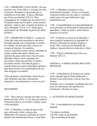 1741 - LIBERDADE E SALVAÇÃO - Por sua
gloriosa cruz, Cristo obteve a salvação de todos
os homens. Resgatou-os do pecado que os
mantinha na escravidão. "É para a liberdade
que Cristo nos libertou" (Gl 5,1). Nele
comungamos da "verdade que nos torna livres".
O Espírito Santo nos foi dado e, como ensina o
apóstolo, "onde se acha o Espírito do Senhor, aí
está a liberdade" (2 Cor 3,17). Desde agora
participamos da "liberdade da glória dos filhos
de Deus".
1742 - LIBERDADE E GRAÇA - A graça de
Cristo não entra em concorrência com nossa
liberdade quando esta corresponde ao sentido
da verdade e do bem que Deus colocou no
coração do homem. Ao contrário,
como a experiência cristã o atesta, sobretudo na
oração, quanto mais dóceis formos aos
impulsos da graça, tanto mais crescem nossa
liberdade intima e nossa segurança nas
provações e diante das pressões e coações
do mundo externo. Pela obra da graça, o
Espírito Santo nos educa à liberdade espiritual,
para fazer de nós livres colaboradores de sua
obra na Igreja e no mundo.
"Deus de poder e misericórdia, afastai de nós
todo obstáculo, para que, inteiramente
disponíveis, nos dediquemos a vosso serviço".
RESUMINDO
1743 - "Deus deixou o homem nas mãos de sua
própria decisão" (Eclo 15,14), para que pudesse
livremente aderir a seu Criador e chegar, assim,
à feliz perfeição.
1744 - A liberdade é o poder de agir ou não
agir, praticando, então, a pessoa atos
deliberados. Ela alcança a perfeição de seu ato
quando está ordenada para Deus, o sumo Bem.
1745 - A liberdade caracteriza os atos
propriamente humanos. Torna o ser humano
responsável pelos atos dos quais é voluntaria-
mente autor. Seu agir deliberado é algo
propriamente seu.
1746 - A imputabilidade ou responsabilidade de
uma ação pode ser diminuída ou suprimida pela
ignorância, violência, medo e outros fatores
psíquicos ou sociais.
1747 - O direito ao exercício da liberdade é
uma exigência inseparável da dignidade do
homem, sobretudo em matéria religiosa e
moral. Mas o exercício da liberdade não
implica o suposto direito de tudo dizer e fazer.
1748 - "É para a liberdade que Cristo nos
libertou" (Gl 5,1).
ARTIGO 4 - A MORALIDADE DOS ATOS
HUMANOS
1749 - A liberdade faz do homem um sujeito
moral. Quando age de forma deliberada, o
homem é, per assim dizer, o pai de seus atos.
Os atos
humanos, isto é, livremente escolhidos após um
juízo da consciência, são qualificáveis
moralmente. São bons ou maus.
I - AS FONTES DA MORALIDADE
1750 - A moralidade dos atos humanos
depende:
* do objeto escolhido;
* do fim visado ou da intenção;
* das circunstâncias da ação.
 