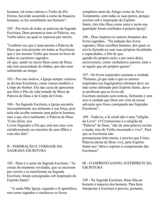 humana, tal como outrora o Verbo do Pai
Eterno, havendo assumido a carne da fraqueza
humana, se fez semelhante aos homens".
102 - Por meio de todas as palavras da Sagrada
Escritura, Deus pronuncia uma só Palavra, seu
Verbo único, no qual se expressa por inteiro.
"Lembrai-vos que é uma mesma a Palavra de
Deus que está presente em todas as Escrituras,
que é um mesmo Verbo que ressoa na boca de
todos os escritores sagrados;
ele que, sendo no início Deus junto de Deus,
não tem necessidade de sílabas, por não estar
submetido ao tempo.
103 - Por este motivo, a Igreja sempre venerou
as divinas Escrituras, como venera também o
Corpo do Senhor. Ela não cessa de apresentar
aos fiéis o Pão da vida tomado da Mesa da
Palavra de Deus e do Corpo de Cristo.
104 - Na Sagrada Escritura, a Igreja encontra
incessantemente seu alimento e sua força, pois
nela não acolhe somente uma palavra humana,
mas o que ela é realmente: a Palavra de Deus
"Com efeito, nos
Livros Sagrados o Pai que está nos céus vem
carinhosamente ao encontro de seus filhos e
com eles fala".
II - INSPIRAÇÃO E VERDADE DA
SAGRADA ESCRITURA
105 - Deus é o autor da Sagrada Escritura. "As
coisas divinamente reveladas, que se encerram
por escrito e se manifestam na Sagrada
Escritura, foram consignadas sob inspiração do
Espírito Santo".
"A santa Mãe Igreja, segundo a fé apostólica,
tem como sagrados e canônicos os livros
completos tanto do Antigo como do Novo
Testamento, com todas as suas partes, porque,
escritos sob a inspiração do Espírito
Santo, eles têm Deus como autor e nesta sua
qualidade foram confiados à própria Igreja".
106 - Deus inspirou os autores humanos dos
livros sagrados.. "Na redação dos livros
sagrados, Deus escolheu homens, dos quais se
serviu fazendo-os usar suas próprias faculdades
e capacidades, a fim de que,
agindo ele próprio neles e por meio deles,
escrevessem, como verdadeiros autores, tudo e
só aquilo que ele próprio queria."
107 - Os livros inspirados ensinam a verdade.
"Portanto, já que tudo o que os autores
inspirados (ou hagiógrafos) afirmam deve ser
tido como afirmado pelo Espírito Santo, deve-
se professar que os livros da
Escritura ensinam com certeza, fielmente e sem
erro a verdade que Deus em vista de nossa
salvação quis fosse consignada nas Sagradas
Escrituras".
108 - Todavia, a fé cristã não é uma "religião
do Livro". O Cristianismo é a religião da
"Palavra" de Deus, "não de uma palavra escrita
e muda, mas do Verbo encarnado e vivo". Para
que as Escrituras não
permaneçam letra morta, é preciso que Cristo,
Palavra eterna de Deus vivo, pelo Espírito
Santo nos "abra o espírito à compreensão das
Escrituras".
III - O ESPÍRITO SANTO, INTÉRPRETE DA
ESCRITURA
109 - Na Sagrada Escritura, Deus fala ao
homem à maneira dos homens. Para bem
interpretar a Escritura é preciso, portanto,
 