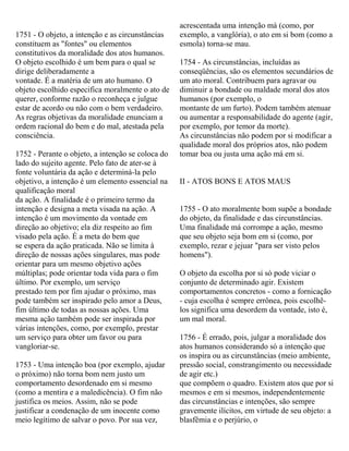 1751 - O objeto, a intenção e as circunstâncias
constituem as "fontes" ou elementos
constitutivos da moralidade dos atos humanos.
O objeto escolhido é um bem para o qual se
dirige deliberadamente a
vontade. É a matéria de um ato humano. O
objeto escolhido especifica moralmente o ato de
querer, conforme razão o reconheça e julgue
estar de acordo ou não com o bem verdadeiro.
As regras objetivas da moralidade enunciam a
ordem racional do bem e do mal, atestada pela
consciência.
1752 - Perante o objeto, a intenção se coloca do
lado do sujeito agente. Pelo fato de ater-se à
fonte voluntária da ação e determiná-la pelo
objetivo, a intenção é um elemento essencial na
qualificação moral
da ação. A finalidade é o primeiro termo da
intenção e designa a meta visada na ação. A
intenção é um movimento da vontade em
direção ao objetivo; ela diz respeito ao fim
visado pela ação. É a meta do bem que
se espera da ação praticada. Não se limita à
direção de nossas ações singulares, mas pode
orientar para um mesmo objetivo ações
múltiplas; pode orientar toda vida para o fim
último. Por exemplo, um serviço
prestado tem por fim ajudar o próximo, mas
pode também ser inspirado pelo amor a Deus,
fim último de todas as nossas ações. Uma
mesma ação também pode ser inspirada por
várias intenções, como, por exemplo, prestar
um serviço para obter um favor ou para
vangloriar-se.
1753 - Uma intenção boa (por exemplo, ajudar
o próximo) não torna bom nem justo um
comportamento desordenado em si mesmo
(como a mentira e a maledicência). O fim não
justifica os meios. Assim, não se pode
justificar a condenação de um inocente como
meio legítimo de salvar o povo. Por sua vez,
acrescentada uma intenção má (como, por
exemplo, a vanglória), o ato em si bom (como a
esmola) torna-se mau.
1754 - As circunstâncias, incluídas as
conseqüências, são os elementos secundários de
um ato moral. Contribuem para agravar ou
diminuir a bondade ou maldade moral dos atos
humanos (por exemplo, o
montante de um furto). Podem também atenuar
ou aumentar a responsabilidade do agente (agir,
por exemplo, por temor da morte).
As circunstâncias não podem por si modificar a
qualidade moral dos próprios atos, não podem
tomar boa ou justa uma ação má em si.
II - ATOS BONS E ATOS MAUS
1755 - O ato moralmente bom supõe a bondade
do objeto, da finalidade e das circunstâncias.
Uma finalidade má corrompe a ação, mesmo
que seu objeto seja bom em si (como, por
exemplo, rezar e jejuar "para ser visto pelos
homens").
O objeto da escolha por si só pode viciar o
conjunto de determinado agir. Existem
comportamentos concretos - como a fornicação
- cuja escolha é sempre errônea, pois escolhê-
los significa uma desordem da vontade, isto é,
um mal moral.
1756 - É errado, pois, julgar a moralidade dos
atos humanos considerando só a intenção que
os inspira ou as circunstâncias (meio ambiente,
pressão social, constrangimento ou necessidade
de agir etc.)
que compõem o quadro. Existem atos que por si
mesmos e em si mesmos, independentemente
das circunstâncias e intenções, são sempre
gravemente ilícitos, em virtude de seu objeto: a
blasfêmia e o perjúrio, o
 