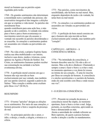 moral ou humano que as paixões sejam
reguladas pela razão.
1768 - Os grandes sentimentos não determinam
a moralidade nem a santidade das pessoas; são
reservatório inesgotável das imagens e afeições
em que se exprime a vida moral. As paixões são
moralmente boas
quando contribuem para uma ação boa, e más
quando se dá o contrário. A vontade reta ordena
para o bem e para a bem-aventurança os
movimentos sensíveis que ela assume; a
vontade má sucumbe às paixões desordenadas e
as exacerba. As emoções e sentimentos podem
ser assumidos em virtudes ou pervertidos em
vícios.
1769 - Na vida cristã, o próprio Espírito Santo
realiza sua obra mobilizando o ser inteiro,
inclusive suas dores, medos e tristezas, como
aparece na Agonia e Paixão do Senhor. Em
Cristo, os sentimentos humanos podem receber
sua consumação na caridade e na bem-
aventurança divina.
1770 - A perfeição moral consiste em que o
homem não seja movido ao bem
exclusivamente por sua vontade, mas também
por seu apetite sensível, segundo a palavra do
Salmo: "Meu coração e minha carne exultam
pelo Deus vivo" (Sl 84,3).
RESUMINDO
1771 - O termo "paixões" designa as afeições
ou os sentimentos. Por meio de suas emoções, o
homem pressente o bem e suspeita da presença
do mal.
1772 - As principais paixões são o amor, o
ódio, o desejo, o medo, a alegria, a tristeza e a
cólera.
1773 - Nas paixões, como movimentos da
sensibilidade, não há bem ou mal moral. Mas,
enquanto dependem da razão e da vontade, há
nelas bem ou mal moral.
1774 - As emoções e os sentimentos podem ser
assumidos em virtudes ou pervertidos em
vícios.
1775 - A perfeição do bem moral consiste em
que o homem não seja movido ao bem
exclusivamente pela vontade, mas também pelo
"coração".
CAPÍTULO I - ARTIGO 6 - A
CONSCIÊNCIA MORAL
1776 - "Na intimidade da consciência, o
homem descobre uma lei. Ele não a dá a si
mesmo. Mas a ela deve obedecer. Chamando-o
sempre a amar e fazer o bem e a evitar o mal,
no momento oportuno a voz desta lei ressoa
no íntimo de seu coração... É uma lei inscrita
por Deus no coração do homem. A consciência
é o núcleo secretíssimo e o sacrário do homem,
onde ele está sozinho com Deus e onde ressoa
sua voz".
I - O JUÍZO DA CONSCIÊNCIA
1777 - Presente no coração da pessoa, a
consciência moral lhe impõe, no momento
oportuno, fazer o bem e evitar o mal. Julga,
portanto, as escolhas concretas, aprovando as
boas e denunciando as más.
Atesta a autoridade da verdade referente ao
Bem supremo, de quem a pessoa humana
recebe a atração e acolhe os mandamentos.
 