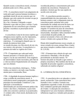 Quando escuta a consciência moral, o homem
prudente pode ouvir a Deus, que fala.
1778 - A consciência moral é um julgamento da
razão pelo qual a pessoa humana reconhece a
qualidade moral de um ato concreto que vai
planejar, que está a ponto de executar ou que já
praticou. Em tudo o que
diz e faz, o homem é obrigado a seguir
fielmente o que sabe ser justo e correto. E pelo
julgamento de sua consciência que o homem
percebe e reconhece as prescrições da lei
divina:
A consciência é uma lei de nosso espírito que
ultrapassa nosso espírito, nos faz imposições,
significa responsabilidade e dever, temor e
esperança... E a mensageira daquele que, no
mundo da natureza bem como
no mundo da graça, nos fala através de um véu,
nos instrui e nos governa. A consciência é o
primeiro de todos os vigários de Cristo.
1779 - É importante que cada qual esteja
bastante presente a si mesmo para ouvir e
seguir a voz de sua consciência. Esta exigência
de interioridade é muito necessária, pelo fato de
a vida nos deixar freqüentemente em situações
que nos afastam:
Volta à tua consciência, interroga-a... Voltai,
irmãos, ao interior e em tudo o que fizerdes
atentai para a testemunha, Deus.
1780 - A dignidade da pessoa humana implica e
exige a retidão da consciência moral. A
consciência moral compreende a percepção dos
princípios da moralidade ("sindérese"), sua
aplicação a circunstâncias
determinadas por um discernimento prático das
razões e dos bens e, finalmente, o juízo feito
sobre atos concretos a praticar ou já praticados.
A verdade sobre o bem moral, declarada na lei
da razão, é
reconhecida prática e concretamente pelo juízo
prudente da consciência. Chamamos de
prudente o homem que faz suas opções de
acordo com este juízo.
1781 - A consciência permite assumir a
responsabilidade dos atos praticados. Se o
homem comete o mal, o julgamento justo da
consciência pode continuar nele como
testemunho da verdade universal do bem e ao
mesmo tempo da malícia de sua escolha
singular. O veredicto do juízo de consciência
continua sendo um penhor de esperança e
misericórdia. Atestando a falta cometida lembra
a necessidade de pedir perdão, de
praticar novamente o bem e de cultivar sem
cessar a virtude com a graça de Deus.
Diante dele tranqüilizaremos nosso coração, se
nosso coração nos acusa, porque Deus é maior
que nosso coração e conhece todas as coisas (1
Jo 3,19-20).
1782 - O homem tem o direito de agir com
consciência e liberdade, a fim de tomar
pessoalmente as decisões morais. "O
homem não pode ser forçado a agir contra a
própria consciência. Mas também não há de ser
impedido de proceder segundo a consciência,
sobretudo em matéria religiosa".
II - A FORMAÇÃO DA CONSCIÊNCIA
1783 - A consciência deve ser educada e o juízo
moral, esclarecido. Uma consciência bem
formada é reta e verídica. Formula seus
julgamentos seguindo a razão, de acordo com o
bem verdadeiro querido pela sabedoria
do Criador. A educação da consciência e
indispensável aos seres humanos submetidos a
influências negativas e tentados pelo pecado a
 
