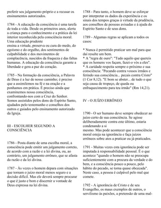 preferir seu julgamento próprio e a recusar os
ensinamentos autorizados.
1784 - A educação da consciência é uma tarefa
de toda a vida. Desde os primeiros anos, alerta
a criança para o conhecimento e a prática da lei
interior reconhecida pela consciência moral.
Uma educação prudente
ensina a virtude, preserva ou cura do medo, do
egoísmo e do orgulho, dos sentimentos de
culpabilidade e dos movimentos de
complacência, nascidos da fraqueza e das faltas
humanas. A educação da consciência garante a
liberdade e gera a paz do coração.
1785 - Na formação da consciência, a Palavra
de Deus é a luz de nosso caminho; é preciso
que a assimilemos na fé e na oração e a
ponhamos em prática. É preciso ainda que
examinemos nossa consciência,
confrontando-nos com a Cruz do Senhor.
Somos assistidos pelos dons do Espírito Santo,
ajudados pelo testemunho e conselhos dos
outros e guiados pelo ensinamento autorizado
da Igreja.
III - ESCOLHER SEGUNDO A
CONSCIÊNCIA
1786 - Posta diante de uma escolha moral, a
consciência pode emitir um julgamento correto,
de acordo com a razão e a lei divina, ou, ao
contrário, um julgamento errôneo, que se afasta
da razão e da lei divina.
1787 - Às vezes o homem depara com situações
que tornam o juízo moral menos seguro e a
decisão difícil. Mas ele deverá sempre procurar
o que é justo e bom e discernir a vontade de
Deus expressa na lei divina.
1788 - Para tanto, o homem deve se esforçar
por interpretar os dados da experiência e os
sinais dos tempos graças à virtude da prudência,
aos conselhos de pessoas avisadas e à ajuda do
Espírito Santo e de seus dons.
1789 - Algumas regras se aplicam a todos os
casos:
* Nunca é permitido praticar um mal para que
daí resulte um bem.
* A "regra de ouro": "Tudo aquilo que quereis
que os homens vos façam, fazei-o vós a eles".
* A caridade respeita sempre o próximo e sua
consciência: "Pecando contra vossos irmãos e
ferindo sua consciência... pecais contra Cristo"
(1 Cor 8,12). "E bom se abster... de tudo o que
seja causa de tropeço, de queda ou
enfraquecimento para teu irmão" (Rm 14,21).
IV - O JUÍZO ERRÔNEO
1790 - O ser humano deve sempre obedecer ao
juízo certo de sua consciência. Se agisse
deliberadamente contra este último, estaria
condenando a si
mesmo. Mas pode acontecer que a consciência
moral esteja na ignorância e faça juízos
errôneos sobre atos a praticar ou já praticados.
1791 - Muitas vezes esta ignorância pode ser
imputada à responsabilidade pessoal. É o que
acontece "quando o homem não se preocupa
suficientemente com a procura da verdade e do
bem, e a consciência pouco a pouco, pelo
hábito do pecado, se torna quase obcecada".
Neste caso, a pessoa é culpável pelo mal que
comete.
1792 - A ignorância de Cristo e de seu
Evangelho, os maus exemplos de outros, o
servilismo às paixões, a pretensão de uma mal-
 
