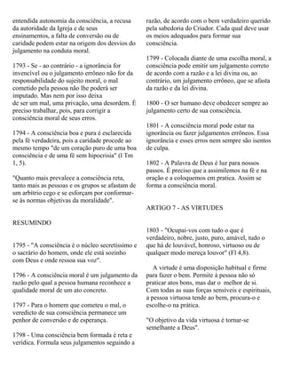 entendida autonomia da consciência, a recusa
da autoridade da Igreja e de seus
ensinamentos, a falta de conversão ou de
caridade podem estar na origem dos desvios do
julgamento na conduta moral.
1793 - Se - ao contrário - a ignorância for
invencível ou o julgamento errôneo não for da
responsabilidade do sujeito moral, o mal
cometido pela pessoa não lhe poderá ser
imputado. Mas nem por isso deixa
de ser um mal, uma privação, uma desordem. É
preciso trabalhar, pois, para corrigir a
consciência moral de seus erros.
1794 - A consciência boa e pura é esclarecida
pela fé verdadeira, pois a caridade procede ao
mesmo tempo "de um coração puro de uma boa
consciência e de uma fé sem hipocrisia" (l Tm
1, 5).
"Quanto mais prevalece a consciência reta,
tanto mais as pessoas e os grupos se afastam de
um arbítrio cego e se esforçam por conformar-
se às normas objetivas da moralidade".
RESUMINDO
1795 - "A consciência é o núcleo secretíssimo e
o sacrário do homem, onde ele está sozinho
com Deus e onde ressoa sua voz".
1796 - A consciência moral é um julgamento da
razão pelo qual a pessoa humana reconhece a
qualidade moral de um ato concreto.
1797 - Para o homem que cometeu o mal, o
veredicto de sua consciência permanece um
penhor de conversão e de esperança.
1798 - Uma consciência bem formada é reta e
verídica. Formula seus julgamentos seguindo a
razão, de acordo com o bem verdadeiro querido
pela sabedoria do Criador. Cada qual deve usar
os meios adequados para formar sua
consciência.
1799 - Colocada diante de uma escolha moral, a
consciência pode emitir um julgamento correto
de acordo com a razão e a lei divina ou, ao
contrário, um julgamento errôneo, que se afasta
da razão e da lei divina.
1800 - O ser humano deve obedecer sempre ao
julgamento certo de sua consciência.
1801 - A consciência moral pode estar na
ignorância ou fazer julgamentos errôneos. Essa
ignorância e esses erros nem sempre são isentos
de culpa.
1802 - A Palavra de Deus é luz para nossos
passos. É preciso que a assimilemos na fé e na
oração e a coloquemos em pratica. Assim se
forma a consciência moral.
ARTIGO 7 - AS VIRTUDES
1803 - "Ocupai-vos com tudo o que é
verdadeiro, nobre, justo, puro, amável, tudo o
que há de louvável, honroso, virtuoso ou de
qualquer modo mereça louvor" (Fl 4,8).
A virtude é uma disposição habitual e firme
para fazer o bem. Permite à pessoa não só
praticar atos bons, mas dar o melhor de si.
Com todas as suas forças sensíveis e espirituais,
a pessoa virtuosa tende ao bem, procura-o e
escolhe-o na prática.
"O objetivo da vida virtuosa é tornar-se
semelhante a Deus".
 