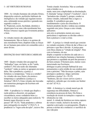 I - AS VIRTUDES HUMANAS
1804 - As virtudes humanas são atitudes firmes,
disposições estáveis, perfeições habituais da
inteligência e da vontade que regulam nossos
atos, ordenando nossas paixões e guiando-nos
segundo a razão e a
fé. Propiciam, assim, facilidade, domínio e
alegria para levar uma vida moralmente boa.
Pessoa virtuosa é aquela que livremente pratica
o bem.
As virtudes morais são adquiridas
humanamente. São os frutos e os germes de
atos moralmente bons; dispõem todas as forças
do ser humano para entrar em comunhão com o
amor divino.
DISTINÇÃO DAS VIRTUDES CARDEAIS
1805 - Quatro virtudes têm um papel de
"dobradiça" (que, em latim, se diz "cardo,
cardinis"). Por esta razão são chamadas
"cardeais": todas as outras se agrupam em torno
delas. São a prudência, a justiça, a
fortaleza e a temperança. "Ama-se a retidão?
As virtudes são seus frutos; ela ensina a
temperança e a prudência a justiça e a
fortaleza" (Sb 8,7). Estas virtudes são louvadas
em numerosas passagens da Escritura sob
outros nomes.
1806 - A prudência é a virtude que dispõe a
razão prática a discernir, em qualquer
circunstância, nosso verdadeiro bem e a
escolher os meios adequados para realizá-lo. "O
homem sagaz discerne os seus
passos" (Pr 14,15). "Sede prudentes e sóbrios
para entregardes às orações" (1 Pd 4,7). A
prudência é a "regra certa da ação", escreve Sto.
Tomás citando Aristóteles. Não se confunde
com a timidez ou o
medo, nem com a duplicidade ou dissimulação.
E chamada "auriga virtutum" ("cocheiro", isto é
"portadora das virtudes"), porque, conduz as
outras virtudes, indicando-lhes a regra e a
medida. E a prudência que guia
imediatamente o juízo da consciência. O
homem prudente decide e ordena sua conduta
seguindo este juízo. Graças a esta virtude,
aplicamos
sem erro os princípios morais aos casos
particulares e superamos as dúvidas sobre o
bem a praticar e o mal a evitar.
1807 - A justiça é a virtude moral que consiste
na vontade constante e firme de dar a Deus e ao
próximo o que lhes é devido. A justiça para
com Deus chama-se "virtude de religião". Para
com os homens, ela nos
dispõe a respeitar os direitos de cada um e a
estabelecer nas relações humanas a harmonia
que promove a equidade em prol das pessoas e
do bem comum. O homem justo, muitas vezes
mencionado nas Escrituras,
distingue-se pela correção habitual de seus
pensamentos e pela retidão de sua conduta para
com o próximo. "Não favoreças o pobre, nem
prestigies o poderoso. Julga o próximo
conforme a justiça" (Lv 19,15).
"Senhores, dai aos vossos servos o justo e
eqüitativo, sabendo que vós tendes um Senhor
no céu" (Cl 4,1).
1808 - A fortaleza é a virtude moral que dá
segurança nas dificuldades, firmeza e
constância na procura do bem. Ela firma a
resolução de resistir às tentações e superar os
obstáculos na vida
moral. A virtude da fortaleza nos torna capazes
de vencer o medo, inclusive da morte, de
suportar a provação e as perseguições. Dispõe a
pessoa a aceitar até a renúncia e o sacrifício de
sua vida para
 