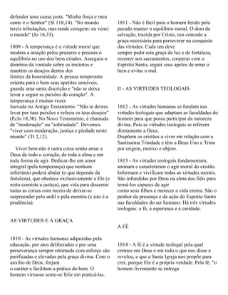 defender uma causa justa. "Minha força e meu
canto é o Senhor" (Sl 118,14). "No mundo
tereis tribulações, mas tende coragem: eu venci
o mundo" (Jo 16,33).
1809 - A temperança é a virtude moral que
modera a atração pelos prazeres e procura o
equilíbrio no uso dos bens criados. Assegura o
domínio da vontade sobre os instintos e
mantém os desejos dentro dos
limites da honestidade. A pessoa temperante
orienta para o bem seus apetites sensíveis,
guarda uma santa discrição e "não se deixa
levar a seguir as paixões do coração". A
temperança é muitas vezes
louvada no Antigo Testamento: "Não te deixes
levar por tuas paixões e refreia os teus desejos"
(Eclo 18,30). No Novo Testamento, é chamada
de "moderação" ou "sobriedade". Devemos
"viver com moderação, justiça e piedade neste
mundo" (Tt 2,12).
Viver bem não é outra coisa senão amar a
Deus de todo o coração, de toda a alma e em
toda forma de agir. Dedicar-lhe um amor
integral (pela temperança) que nenhum
infortúnio poderá abalar (o que depende da
fortaleza), que obedece exclusivamente a Ele (e
nisto consiste a justiça), que vela para discernir
todas as coisas com receio de deixar-se
surpreender pelo ardil e pela mentira (e isto é a
prudência).
AS VIRTUDES E A GRAÇA
1810 - As virtudes humanas adquiridas pela
educação, por atos deliberados e por uma
perseverança sempre retomada com esforço são
purificadas e elevadas pela graça divina. Com o
auxílio de Deus, forjam
o caráter e facilitam a prática do bem. O
homem virtuoso sente-se feliz em praticá-las.
1811 - Não é fácil para o homem ferido pelo
pecado manter o equilíbrio moral. O dom da
salvação, trazida por Cristo, nos concede a
graça necessária para perseverar na conquista
das virtudes. Cada um deve
sempre pedir esta graça de luz e de fortaleza,
recorrer aos sacramentos, cooperar com o
Espírito Santo, seguir seus apelos de amar o
bem e evitar o mal.
II - AS VIRTUDES TEOLOGAIS
1812 - As virtudes humanas se fundam nas
virtudes teologais que adaptam as faculdades do
homem para que possa participar da natureza
divina. Pois as virtudes teologais se referem
diretamente a Deus.
Dispõem os cristãos a viver em relação com a
Santíssima Trindade e têm a Deus Uno e Trino
por origem, motivo e objeto.
1813 - As virtudes teologais fundamentam,
animam e caracterizam o agir moral do cristão.
Informam e vivificam todas as virtudes morais.
São infundidas por Deus na alma dos fiéis para
torná-los capazes de agir
como seus filhos e merecer a vida eterna. São o
penhor da presença e da ação do Espírito Santo
nas faculdades do ser humano. Há três virtudes
teologais: a fé, a esperança e a caridade.
A FÉ
1814 - A fé é a virtude teologal pela qual
cremos em Deus e em tudo o que nos disse e
revelou, e que a Santa Igreja nos propõe para
crer, porque Ele é a própria verdade. Pela fé, "o
homem livremente se entrega
 