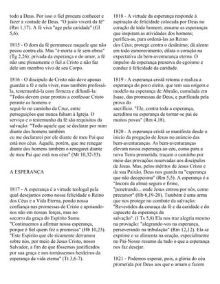 todo a Deus. Por isso o fiel procura conhecer e
fazer a vontade de Deus. "O justo viverá da fé"
(Rm 1,17). A fé viva "age pela caridade" (Gl
5,6).
1815 - O dom da fé permanece naquele que não
pecou contra ela. Mas "é morta a fé sem obras"
(Tg 2,26): privada da esperança e do amor, a fé
não une plenamente o fiel a Cristo e não faz
dele um membro vivo de seu Corpo.
1816 - O discípulo de Cristo não deve apenas
guardar a fé e nela viver, mas também professá-
la, testemunhá-la com firmeza e difundi-la:
"Todos devem estar prontos a confessar Cristo
perante os homens e
segui-lo no caminho da Cruz, entre
perseguições que nunca faltam à Igreja. O
serviço e o testemunho da fé são requisitos da
salvação: "Todo aquele que se declarar por mim
diante dos homens também
eu me declararei por ele diante de meu Pai que
está nos céus. Aquele, porém, que me renegar
diante dos homens também o renegarei diante
de meu Pai que está nos céus" (Mt 10,32-33).
A ESPERANÇA
1817 - A esperança é a virtude teologal pela
qual desejamos como nossa felicidade o Reino
dos Céus e a Vida Eterna, pondo nossa
confiança nas promessas de Cristo e apoiando-
nos não em nossas forças, mas no
socorro da graça do Espírito Santo.
"Continuemos a afirmar nossa esperança,
porque é fiel quem fez a promessa" (Hb 10,23).
"Este Espírito que ele ricamente derramou
sobre nós, por meio de Jesus Cristo, nosso
Salvador, a fim de que fôssemos justificados
por sua graça e nos tornássemos herdeiros da
esperança da vida eterna" (Tt 3,6-7).
1818 - A virtude da esperança responde à
aspiração de felicidade colocada por Deus no
coração de todo homem; assume as esperanças
que inspiram as atividades dos homens;
purifica-as, para ordená-las ao Reino
dos Céus; protege contra o desânimo; dá alento
em todo esmorecimento; dilata o coração na
expectativa da bem-aventurança eterna. O
impulso da esperança preserva do egoísmo e
conduz à felicidade da caridade.
1819 - A esperança cristã retoma e realiza a
esperança do povo eleito, que tem sua origem e
modelo na esperança de Abraão, cumulada em
Isaac, das promessas de Deus, e purificada pela
prova do
sacrifício. "Ele, contra toda a esperança,
acreditou na esperança de tornar-se pai de
muitos povos" (Rm 4,18).
1820 - A esperança cristã se manifesta desde o
inicio da pregação de Jesus no anúncio das
bem-aventuranças. As bem-aventuranças
elevam nossa esperança ao céu, como para a
nova Terra prometida; traçam o caminho por
meio das provações reservadas aos discípulos
de Jesus. Mas, pelos méritos de Jesus Cristo e
de sua Paixão, Deus nos guarda na "esperança
que não decepciona" (Rm 5,5). A esperança é a
"âncora da alma) segura e firme,
"penetrando... onde Jesus entrou por nós, como
precursor" (Hb 6,19-20). Também é uma arma
que nos protege no combate da salvação:
"Revestidos da couraça da fé e da caridade e do
capacete da esperança da
salvação". (I Ts 5,8) Ela nos traz alegria mesmo
na provação: "alegrando-vos na esperança,
perseverando na tribulação" (Rm 12,12). Ela se
exprime e se alimenta na oração, especialmente
no Pai-Nosso resumo de tudo o que a esperança
nos faz desejar.
1821 - Podemos esperar, pois, a glória do céu
prometida por Deus aos que o amam e fazem
 