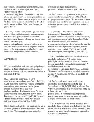 sua vontade. Em qualquer circunstância, cada
qual deve esperar, com a graça de Deus,
"perseverar até o fim"
e alcançar a alegria do céu comi recompensa
eterna de Deus pelas boas obras praticadas com
graça de Cristo. Na esperança, a Igreja pede que
"todos ó homens sejam salvos" (1Tm 2,4). Ela
aspira a estar unida a Cristo, seu Esposo, na
glória do céu.
Espera, ó minha alma, espera. Ignoras o dia e
a hora. Vigia cuidadosamente, tudo passa com
rapidez, ainda que tua impaciência torne
duvidoso o que é certo, e longo um tempo bem
curto. Considera que,
quanto mais pelejares, mais provarás o amor
que tens a teu Deus e mais te alegrarás um dia
com teu Bem-Amado numa felicidade e num
êxtase que não poderão jamais terminar.
A CARIDADE
1822 - A caridade é a virtude teologal pela qual
amamos a Deus sobre todas as coisas, por si
mesmo, e a nosso próximo como a nós mesmos,
por amor de Deus.
1823 - Jesus fez da caridade o novo
mandamento. Amando os seus "até o fim" (Jo
13,1), manifesta o amor do Pai que Ele recebe.
Amando-se uns aos outros, os discípulos
imitam o amor de Jesus que eles
também recebem. Por isso diz Jesus: "Assim
como o Pai me amou, também eu vos amei.
Permanecei em meu amor" (Jo 15,9). E ainda:
"Este é o meu preceito: Amai-vos uns aos
outros como eu vos amei" (Jo 15,12).
1824 - Fruto do Espírito e da plenitude da lei, a
caridade guarda os mandamentos de Deus e de
seu Cristo: "Permanecei em meu amor. Se
observais os meus mandamentos,
permanecereis no meu amor" (Jo 15,9- 10).
1825 - Cristo morreu por nosso amor quando
éramos ainda "inimigos" (Rm 5,10). O Senhor
exige que amemos, como Ele, mesmo os nossos
inimigos, que nos tornemos o próximo do mais
afastado, que amemos como Ele as crianças e
os pobres.
O apóstolo S. Paulo traçou um quadro
incomparável da caridade: "A caridade é
paciente, a caridade é prestativa, não é invejosa,
não se ostenta, não se incha de orgulho. Nada
faz de inconveniente, não procura
o seu próprio interesse, não se irrita, não guarda
rancor. Não se alegra com a injustiça, mas se
regozija com a verdade. Tudo desculpa, tudo
crê, tudo espera, tudo suporta" (l Cor 13,4-7).
1826 - Diz ainda o apóstolo: "Se não tivesse a
caridade, nada seria...". E tudo o que é
privilégio, serviço e mesmo virtude... "se não
tivesse a caridade, isso nada me adiantaria". A
caridade superior a todas
as virtudes. E a primeira das virtudes teologais
"Permanecem fé, esperança, caridade, estas três
coisas. A maior delas, porém, é a caridade" (1
Cor 13,13).
1827 - O exercício de todas as virtudes é
animado e inspirado pela caridade, que é o
"vinculo da perfeição" (Cl 3,14); é a forma das
virtudes, articulando-as e ordenando-as entre si;
é fonte e termo de sua
prática cristã. A caridade assegura purifica
nossa capacidade humana de amar, elevando-a
à feição sobrenatural do amor divino.
1828 - A prática da vida moral, animada pela
caridade, dá ao cristão a liberdade espiritual dos
filhos de Deus. Já não está diante de Deus como
escravo em temor servil, nem como mercenário
à espera do pagamento,
 