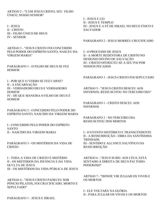 ARTIGO 2 - "E EM JESUS CRISTO, SEU FILHO
ÚNICO, NOSSO SENHOR"
I - JESUS
II - CRISTO
III - FILHO ÚNICO DE DEUS
IV - SENHOR
ARTIGO 3 - "JESUS CRISTO FOI CONCEBIDO
PELO PODER DO ESPÍRITO SANTO, NASCEU DA
VIRGEM MARIA"
PARÁGRAFO 1 - O FILHO DE DEUS SE FEZ
HOMEM
I - POR QUE O VERBO SE FEZ CARNE?
II - A ENCARNAÇÃO
III - VERDADEIRO DEUS E VERDADEIRO
HOMEM
IV - DE QUE MANEIRA O FILHO DE DEUS É
HOMEM
PARÁGRAFO 2 - CONCEBIDO PELO PODER DO
ESPÍRITO SANTO, NASCIDO DA VIRGEM MARIA
I - CONCEBIDO PELO PODER DO ESPÍRITO
SANTO
II - NASCIDO DA VIRGEM MARIA
PARÁGRAFO 3 - OS MISTÉRIOS DA VIDA DE
CRISTO
I - TODA A VIDA DE CRISTO É MISTÉRIO
II - OS MISTÉRIOS DA INFÂNCIA E DA VIDA
OCULTA DE JESUS
III - OS MISTÉRIOS DA VIDA PÚBLICA DE JESUS
ARTIGO 4 - "JESUS CRISTO PADECEU SOB
PÔNCIO PILATOS, FOI CRUCIFICADO, MORTO E
SEPULTADO"
PARÁGRAFO 1 - JESUS E ISRAEL
I - JESUS E LEI
II - JESUS E TEMPLO
III - JESUS E A FÉ DE ISRAEL NO DEUS ÚNICO E
SALVADOR
PARÁGRAFO 2 - JESUS MORREU CRUCIFICADO
I - O PROCESSO DE JESUS
II - A MORTE REDENTORA DE CRISTO NO
DESÍGNIO DIVINO DE SALVAÇÃO
III - CRISTO OFERECEU-SE A SEU PAI POR
NOSSOS PECADOS
PARÁGRAFO 3 - JESUS CRISTO FOI SEPULTADO
ARTIGO 5 - "JESUS CRISTO DESCEU AOS
INFERNOS, RESSUSCITOU NO TERCEIRO DIA"
PARÁGRAFO 1 - CRISTO DESCEU AOS
INFERNOS
PARÁGRAFO 2 - NO TERCEIRO DIA
RESSUSCITOU DOS MORTOS
I - O EVENTO HISTÓRICO E TRANSCENDENTE
II - A RESSURREIÇÃO - OBRA DA SANTÍSSIMA
TRINDADE
III - SENTIDO E ALCANCE SALVÍFICO DA
RESSURREIÇÃO
ARTIGO 6 - "JESUS SUBIU AOS CÉUS, ESTÁ
SENTADO À DIREITA DE DEUS PAI TODO-
PODEROSO"
ARTIGO 7 - "DONDE VIR JULGAR OS VIVOS E
OS MORTOS
I - ELE VOLTARÁ NA GLÓRIA
II - PARA JULGAR OS VIVOS E OS MORTOS
 