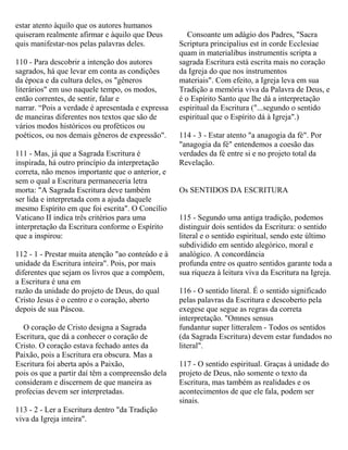 estar atento àquilo que os autores humanos
quiseram realmente afirmar e àquilo que Deus
quis manifestar-nos pelas palavras deles.
110 - Para descobrir a intenção dos autores
sagrados, há que levar em conta as condições
da época e da cultura deles, os "gêneros
literários" em uso naquele tempo, os modos,
então correntes, de sentir, falar e
narrar. “Pois a verdade é apresentada e expressa
de maneiras diferentes nos textos que são de
vários modos históricos ou proféticos ou
poéticos, ou nos demais gêneros de expressão".
111 - Mas, já que a Sagrada Escritura é
inspirada, há outro princípio da interpretação
correta, não menos importante que o anterior, e
sem o qual a Escritura permaneceria letra
morta: "A Sagrada Escritura deve também
ser lida e interpretada com a ajuda daquele
mesmo Espírito em que foi escrita". O Concílio
Vaticano II indica três critérios para uma
interpretação da Escritura conforme o Espírito
que a inspirou:
112 - 1 - Prestar muita atenção "ao conteúdo e à
unidade da Escritura inteira". Pois, por mais
diferentes que sejam os livros que a compõem,
a Escritura é una em
razão da unidade do projeto de Deus, do qual
Cristo Jesus é o centro e o coração, aberto
depois de sua Páscoa.
O coração de Cristo designa a Sagrada
Escritura, que dá a conhecer o coração de
Cristo. O coração estava fechado antes da
Paixão, pois a Escritura era obscura. Mas a
Escritura foi aberta após a Paixão,
pois os que a partir daí têm a compreensão dela
consideram e discernem de que maneira as
profecias devem ser interpretadas.
113 - 2 - Ler a Escritura dentro "da Tradição
viva da Igreja inteira".
Consoante um adágio dos Padres, "Sacra
Scriptura principalius est in corde Ecclesiae
quam in materialibus instrumentis scripta a
sagrada Escritura está escrita mais no coração
da Igreja do que nos instrumentos
materiais". Com efeito, a Igreja leva em sua
Tradição a memória viva da Palavra de Deus, e
é o Espírito Santo que lhe dá a interpretação
espiritual da Escritura ("...segundo o sentido
espiritual que o Espírito dá à Igreja".)
114 - 3 - Estar atento "a anagogia da fé". Por
"anagogia da fé" entendemos a coesão das
verdades da fé entre si e no projeto total da
Revelação.
Os SENTIDOS DA ESCRITURA
115 - Segundo uma antiga tradição, podemos
distinguir dois sentidos da Escritura: o sentido
literal e o sentido espiritual, sendo este último
subdividido em sentido alegórico, moral e
analógico. A concordância
profunda entre os quatro sentidos garante toda a
sua riqueza à leitura viva da Escritura na Igreja.
116 - O sentido literal. É o sentido significado
pelas palavras da Escritura e descoberto pela
exegese que segue as regras da correta
interpretação. "Omnes sensus
fundantur super litteralem - Todos os sentidos
(da Sagrada Escritura) devem estar fundados no
literal".
117 - O sentido espiritual. Graças à unidade do
projeto de Deus, não somente o texto da
Escritura, mas também as realidades e os
acontecimentos de que ele fala, podem ser
sinais.
 