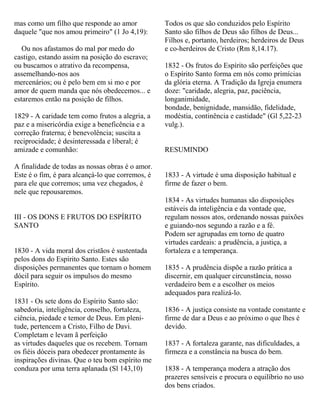 mas como um filho que responde ao amor
daquele "que nos amou primeiro" (1 Jo 4,19):
Ou nos afastamos do mal por medo do
castigo, estando assim na posição do escravo;
ou buscamos o atrativo da recompensa,
assemelhando-nos aos
mercenários; ou é pelo bem em si mo e por
amor de quem manda que nós obedecemos... e
estaremos então na posição de filhos.
1829 - A caridade tem como frutos a alegria, a
paz e a misericórdia exige a beneficência e a
correção fraterna; é benevolência; suscita a
reciprocidade; é desinteressada e liberal; é
amizade e comunhão:
A finalidade de todas as nossas obras é o amor.
Este é o fim, é para alcançá-lo que corremos, é
para ele que corremos; uma vez chegados, é
nele que repousaremos.
III - OS DONS E FRUTOS DO ESPÍRITO
SANTO
1830 - A vida moral dos cristãos é sustentada
pelos dons do Espírito Santo. Estes são
disposições permanentes que tornam o homem
dócil para seguir os impulsos do mesmo
Espírito.
1831 - Os sete dons do Espírito Santo são:
sabedoria, inteligência, conselho, fortaleza,
ciência, piedade e temor de Deus. Em pleni-
tude, pertencem a Cristo, Filho de Davi.
Completam e levam ã perfeição
as virtudes daqueles que os recebem. Tornam
os fiéis dóceis para obedecer prontamente às
inspirações divinas. Que o teu bom espírito me
conduza por uma terra aplanada (Sl 143,10)
Todos os que são conduzidos pelo Espírito
Santo são filhos de Deus são filhos de Deus...
Filhos e, portanto, herdeiros; herdeiros de Deus
e co-herdeiros de Cristo (Rm 8,14.17).
1832 - Os frutos do Espírito são perfeições que
o Espírito Santo forma em nós como primícias
da glória eterna. A Tradição da Igreja enumera
doze: "caridade, alegria, paz, paciência,
longanimidade,
bondade, benignidade, mansidão, fidelidade,
modéstia, continência e castidade" (Gl 5,22-23
vulg.).
RESUMINDO
1833 - A virtude é uma disposição habitual e
firme de fazer o bem.
1834 - As virtudes humanas são disposições
estáveis da inteligência e da vontade que,
regulam nossos atos, ordenando nossas paixões
e guiando-nos segundo a razão e a fé.
Podem ser agrupadas em torno de quatro
virtudes cardeais: a prudência, a justiça, a
fortaleza e a temperança.
1835 - A prudência dispõe a razão prática a
discernir, em qualquer circunstância, nosso
verdadeiro bem e a escolher os meios
adequados para realizá-lo.
1836 - A justiça consiste na vontade constante e
firme de dar a Deus e ao próximo o que lhes é
devido.
1837 - A fortaleza garante, nas dificuldades, a
firmeza e a constância na busca do bem.
1838 - A temperança modera a atração dos
prazeres sensíveis e procura o equilíbrio no uso
dos bens criados.
 