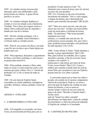 1839 - As virtudes morais crescem pela
educação, pelos atos deliberados e pela
perseverança no esforço. A graça divina
purifica e as eleva.
1840 - As virtudes teologais dispõem os
cristãos a viver em relação com a Santíssima
Trindade. Têm a Deus por origem, motivo e
objeto, Deus conhecido pela fé, esperado e
amado por casa de si mesmo.
1841 - Há três virtudes teologais: a fé, a
esperança e a caridade. Estas informam e
vivificam todas as virtudes morais.
1842 - Pela fé, nós cremos em Deus e em tudo
o que Ele nos revelou e que a Santa Igreja nos
propõe para crer.
1843 - Pela esperança, desejamos e aguardamos
de Deus, com firme confiança, a vida eterna e
as graças para merecê-la.
1844 - Pela caridade, amamos a Deus sobre
todas as coisas e a nosso próximo como a nós
mesmos por amor a Deus. Ela é o "vínculo da
perfeição" (Cl 3,14) e a forma de todas as
virtudes.
1845 - Os sete dons do Espírito Santo
concedidos ao cristão sabedoria, inteligência,
conselho, fortaleza, ciência, piedade e temor de
Deus.
ARTIGO 8 - O PECADO
I - A MISERICÓRDIA E O PECADO
1846 - O Evangelho é a revelação, em Jesus
Cristo, da misericórdia de Deus para com os
pecadores. O anjo anuncia a José: "Tu
chamarás com o nome de Jesus, pois ele salvará
seu povo de seus pecados"
(Mt 1,21). O mesmo se dá com a Eucaristia,
sacramento da redenção: "Isto é o meu sangue,
o sangue da aliança, que é derramado por
muitos, para remissão dos pecados" (Mt 26,28).
1847 " Deus nos criou sem nós, mas não quis
salvar-nos sem nós". Acolher sua misericórdia
exige de nossa parte a confissão de nossas
faltas. "Se dissermos: "Não temos pecado",
enganamo-nos a nós
mesmos, e a verdade não está em nós. Se
confessarmos nossos pecados, Ele, que é fiel e
justo, perdoará nossos pecados e nos purificará
de toda injustiça" (1Jo 1,8-9).
1848 - Como afirma S. Paulo: "Onde abundou o
pecado, a graça superabundou" (Rm 5,20).
Mas, para realizar seu trabalho, deve a graça
descobrir o pecado, a fim de converter nosso
coração e nos conferir "a
justiça para a vida eterna, por meio de Jesus
Cristo, nosso Senhor" (Rm 5,21). Como o
médico que examina a ferida antes de curá-la,
assim Deus, por sua palavra e por seu Espírito,
projeta uma luz viva sobre o pecado.
A conversão requer que se lance luz sobre o
pecado; ela contém em si mesma o julgamento
interior da consciência. Pode-se ver nisso a
prova da ação do Espírito de verdade no mais
íntimo do homem, e isso se torna ao
mesmo tempo o início de um novo dom da
graça e do amor: "Recebei o Espírito Santo".
Assim, nesta
ação de "lançar luz sobre o pecado"
descobrimos um duplo dom: o dom da verdade
da consciência e o dom da certeza da redenção.
O Espírito de verdade é o Consolador.
II - A DEFINIÇÃO DO PECADO
 