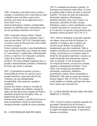 1849 - O pecado é uma falta contra a razão, a
verdade, a consciência reta; é uma falta ao amor
verdadeiro para com Deus e para com o
próximo, por causa de um apego perverso a
certos bens. Fere a
natureza do homem e ofende a solidariedade
humana. Foi definido como "uma palavra, um
ato ou um desejo contrários à lei eterna".
1850 - O pecado é ofensa a Deus: "Pequei
contra ti, contra ti somente; pratiquei o que é
mau aos teus olhos" (Sl 51,6). O pecado ergue-
se contra o amor de Deus por nós e desvia dele
os nossos corações.
Como o primeiro pecado, é uma desobediência,
uma revolta contra Deus, por vontade de tornar-
se "como deuses", conhecendo e determinando
o bem e o mal (Gn 3,5). O pecado é, portanto,
"amor de si mesmo até o desprezo
de Deus". Por essa exaltação orgulhosa de si, o
pecado é diametralmente contrário à obediência
de Jesus, que realiza a salvação.
1851 - É justamente na paixão, em que a
misericórdia de Cristo vai vencê-lo, que o
pecado manifesta o grau mais alto de sua
violência e de sua multiplicidade:
incredulidade, ódio assassino, rejeição e
zombarias
da parte dos chefes e do povo, covardia de
Pilatos e crueldade dos soldados, traição de
Judas, tão dura para Jesus, negação de Pedro e
abandono da parte dos discípulos. Mas, na
própria hora das trevas e do
príncipe deste mundo, o sacrifício de Cristo se
toma secretamente a fonte de onde brotará
inesgotavelmente o perdão de nossos pecados.
III - A DIVERSIDADE DOS PECADOS
1852 A variedade dos pecados é grande. As
Escrituras nos fornecem várias listas. A Carta
aos gálatas opõe as obras da carne ao fruto do
Espírito: "As obras da carne são manifestas:
fornicação, impureza, libertinagem,
idolatria, feitiçaria, ódio, rixas, ciúmes, ira,
discussões, discórdia, divisões, invejas,
bebedeiras, orgias e coisas semelhantes a estas,
a respeito das quais eu vos previno, como
já vos preveni: os que tais coisas praticam não
herdarão o Reino de Deus" (Gl 5,19- 21 )".
1853 - Pode-se distinguir os pecados segundo
seu objeto, como em todo ato humano, ou
segundo as virtudes a que se opõem, por
excesso ou por defeito, ou segundo os
mandamentos que eles contrariam. Pode-se
também classificá-los conforme dizem respeito
a Deus, ao próximo ou a si mesmo; pode-se
dividi-los em pecados espirituais e carnais, ou
ainda em pecados por pensamento, palavra,
ação ou omissão. A raiz do pecado está
no coração do homem, em sua livre vontade,
segundo o ensinamento do Senhor: "Com
efeito, é do coração que procedem más
inclinações, assassínios, adultérios,
prostituições, roubos, falsos testemunhos e
difamações. São estas as coisas que tomam o
homem impuro" (Mt 15,19-20). No coração
reside também a caridade, princípio das obras
boas e puras, que o pecado fere.
IV - A GRAVIDADE DO PECADO: PECADO
MORTAL E VENIAL
1854 - Convém avaliar os pecados segundo sua
gravidade. Perceptível já na Escritura, a
distinção entre pecado mortal e pecado venial
se impôs na tradição da Igreja. A experiência
humana a corrobora.
 