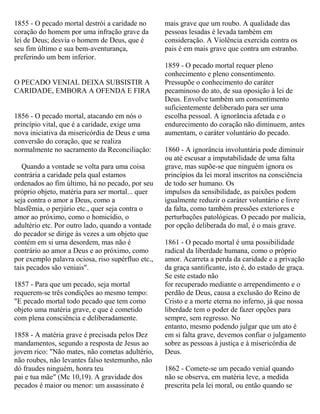 1855 - O pecado mortal destrói a caridade no
coração do homem por uma infração grave da
lei de Deus; desvia o homem de Deus, que é
seu fim último e sua bem-aventurança,
preferindo um bem inferior.
O PECADO VENIAL DEIXA SUBSISTIR A
CARIDADE, EMBORA A OFENDA E FIRA
1856 - O pecado mortal, atacando em nós o
princípio vital, que é a caridade, exige uma
nova iniciativa da misericórdia de Deus e uma
conversão do coração, que se realiza
normalmente no sacramento da Reconciliação:
Quando a vontade se volta para uma coisa
contrária a caridade pela qual estamos
ordenados ao fim último, há no pecado, por seu
próprio objeto, matéria para ser mortal... quer
seja contra o amor a Deus, como a
blasfêmia, o perjúrio etc., quer seja contra o
amor ao próximo, como o homicídio, o
adultério etc. Por outro lado, quando a vontade
do pecador se dirige às vezes a um objeto que
contém em si uma desordem, mas não é
contrário ao amor a Deus e ao próximo, como
por exemplo palavra ociosa, riso supérfluo etc.,
tais pecados são veniais".
1857 - Para que um pecado, seja mortal
requerem-se três condições ao mesmo tempo:
"E pecado mortal todo pecado que tem como
objeto uma matéria grave, e que é cometido
com plena consciência e deliberadamente.
1858 - A matéria grave é precisada pelos Dez
mandamentos, segundo a resposta de Jesus ao
jovem rico: "Não mates, não cometas adultério,
não roubes, não levantes falso testemunho, não
dó fraudes ninguém, honra teu
pai e tua mãe" (Mc 10,19). A gravidade dos
pecados é maior ou menor: um assassinato é
mais grave que um roubo. A qualidade das
pessoas lesadas é levada também em
consideração. A Violência exercida contra os
pais é em mais grave que contra um estranho.
1859 - O pecado mortal requer pleno
conhecimento e pleno consentimento.
Pressupõe o conhecimento do caráter
pecaminoso do ato, de sua oposição à lei de
Deus. Envolve também um consentimento
suficientemente deliberado para ser uma
escolha pessoal. A ignorância afetada e o
endurecimento do coração não diminuem, antes
aumentam, o caráter voluntário do pecado.
1860 - A ignorância involuntária pode diminuir
ou até escusar a imputabilidade de uma falta
grave, mas supõe-se que ninguém ignora os
princípios da lei moral inscritos na consciência
de todo ser humano. Os
impulsos da sensibilidade, as paixões podem
igualmente reduzir o caráter voluntário e livre
da falta, como também pressões exteriores e
perturbações patológicas. O pecado por malícia,
por opção deliberada do mal, é o mais grave.
1861 - O pecado mortal é uma possibilidade
radical da liberdade humana, como o próprio
amor. Acarreta a perda da caridade e a privação
da graça santificante, isto é, do estado de graça.
Se este estado não
for recuperado mediante o arrependimento e o
perdão de Deus, causa a exclusão do Reino de
Cristo e a morte eterna no inferno, já que nossa
liberdade tem o poder de fazer opções para
sempre, sem regresso. No
entanto, mesmo podendo julgar que um ato é
em si falta grave, devemos confiar o julgamento
sobre as pessoas à justiça e à misericórdia de
Deus.
1862 - Comete-se um pecado venial quando
não se observa, em matéria leve, a medida
prescrita pela lei moral, ou então quando se
 