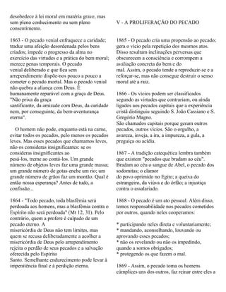 desobedece à lei moral em matéria grave, mas
sem pleno conhecimento ou sem pleno
consentimento.
1863 - O pecado venial enfraquece a caridade;
traduz uma afeição desordenada pelos bens
criados; impede o progresso da alma no
exercício das virtudes e a prática do bem moral;
merece penas temporais. O pecado
venial deliberado e que fica sem
arrependimento dispõe-nos pouco a pouco a
cometer o pecado mortal. Mas o pecado venial
não quebra a aliança com Deus. É
humanamente reparável com a graça de Deus.
"Não priva da graça
santificante, da amizade com Deus, da caridade
nem, por conseguinte, da bem-aventurança
eterna".
O homem não pode, enquanto está na carne,
evitar todos os pecados, pelo menos os pecados
leves. Mas esses pecados que chamamos leves,
não os consideras insignificantes: se os
consideras insignificantes ao
pesá-los, treme ao contá-los. Um grande
número de objetos leves faz uma grande massa;
um grande número de gotas enche um rio; um
grande número de grãos faz um montão. Qual é
então nossa esperança? Antes de tudo, a
confissão...
1864 - "Todo pecado, toda blasfêmia será
perdoada aos homens, mas a blasfêmia contra o
Espírito não será perdoada" (Mt 12, 31). Pelo
contrário, quem a profere é culpado de um
pecado eterno. A
misericórdia de Deus não tem limites, mas
quem se recusa deliberadamente a acolher a
misericórdia de Deus pelo arrependimento
rejeita o perdão de seus pecados e a salvação
oferecida pelo Espírito
Santo. Semelhante endurecimento pode levar à
impenitência final e à perdição eterna.
V - A PROLIFERAÇÃO DO PECADO
1865 - O pecado cria uma propensão ao pecado;
gera o vício pela repetição dos mesmos atos.
Disso resultam inclinações perversas que
obscurecem a consciência e corrompem a
avaliação concreta do bem e do
mal. Assim, o pecado tende a reproduzir-se e a
reforçar-se, mas não consegue destruir o senso
moral até a raiz.
1866 - Os vícios podem ser classificados
segundo as virtudes que contrariam, ou ainda
ligados aos pecados capitais que a experiência
cristã distinguiu seguindo S. João Cassiano e S.
Gregório Magno.
São chamados capitais porque geram outros
pecados, outros vícios. São o orgulho, a
avareza, inveja, a ira, a impureza, a gula, a
preguiça ou acídia.
1867 - A tradição catequética lembra também
que existem "pecados que bradam ao céu".
Bradam ao céu o sangue de Abel, o pecado dos
sodomitas; o clamor
do povo oprimido no Egito; a queixa do
estrangeiro, da viúva e do órfão; a injustiça
contra o assalariado.
1868 - O pecado é um ato pessoal. Além disso,
temos responsabilidade nos pecados cometidos
por outros, quando neles cooperamos:
* participando neles direta e voluntariamente;
* mandando, aconselhando, louvando ou
aprovando esses pecados;
* não os revelando ou não os impedindo,
quando a somos obrigados;
* protegendo os que fazem o mal.
1869 - Assim, o pecado toma os homens
cúmplices uns dos outros, faz reinar entre eles a
 