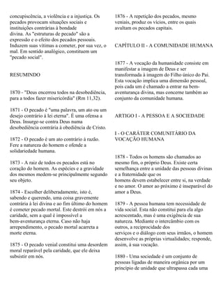 concupiscência, a violência e a injustiça. Os
pecados provocam situações sociais e
instituições contrárias à bondade
divina. As "estruturas de pecado" são a
expressão e o efeito dos pecados pessoais.
Induzem suas vítimas a cometer, por sua vez, o
mal. Em sentido analógico, constituem um
"pecado social".
RESUMINDO
1870 - "Deus encerrou todos na desobediência,
para a todos fazer misericórdia" (Rm 11,32).
1871 - O pecado é "uma palavra, um ato ou um
desejo contrário à lei eterna". É uma ofensa a
Deus. Insurge-se contra Deus numa
desobediência contrária à obediência de Cristo.
1872 - O pecado é um ato contrário à razão.
Fere a natureza do homem e ofende a
solidariedade humana.
1873 - A raiz de todos os pecados está no
coração do homem. As espécies e a gravidade
dos mesmos medem-se principalmente segundo
seu objeto.
1874 - Escolher deliberadamente, isto é,
sabendo e querendo, uma coisa gravemente
contrária à lei divina e ao fim último do homem
é cometer pecado mortal. Este destrói em nós a
caridade, sem a qual é impossível a
bem-aventurança eterna. Caso não haja
arrependimento, o pecado mortal acarreta a
morte eterna.
1875 - O pecado venial constitui uma desordem
moral reparável pela caridade, que ele deixa
subsistir em nós.
1876 - A repetição dos pecados, mesmo
veniais, produz os vícios, entre os quais
avultam os pecados capitais.
CAPÍTULO II - A COMUNIDADE HUMANA
1877 - A vocação da humanidade consiste em
manifestar a imagem de Deus e ser
transformada à imagem do Filho único do Pai.
Esta vocação implica uma dimensão pessoal,
pois cada um é chamado a entrar na bem-
aventurança divina, mas concerne também ao
conjunto da comunidade humana.
ARTIGO I - A PESSOA E A SOCIEDADE
I - O CARÁTER COMUNITÁRIO DA
VOCAÇÃO HUMANA
1878 - Todos os homens são chamados ao
mesmo fim, o próprio Deus. Existe certa
semelhança entre a unidade das pessoas divinas
e a fraternidade que os
homens devem estabelecer entre si, na verdade
e no amor. O amor ao próximo é inseparável do
amor a Deus.
1879 - A pessoa humana tem necessidade de
vida social. Esta não constitui para ela algo
acrescentado, mas é uma exigência de sua
natureza. Mediante o intercâmbio com os
outros, a reciprocidade dos
serviços e o diálogo com seus irmãos, o homem
desenvolve as próprias virtualidades; responde,
assim, à sua vocação.
1880 - Uma sociedade é um conjunto de
pessoas ligadas de maneira orgânica por um
princípio de unidade que ultrapassa cada uma
 