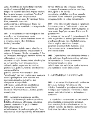 delas. Assembléia ao mesmo tempo visível e
espiritual, uma sociedade perdura no
tempo; ela recolhe o passado e prepara o futuro.
Por ela, cada homem é constituído "herdeiro",
recebe "talentos" que enriquecem sua
identidade e com os quais deve produzir frutos.
Com justa razão, deve cada
qual dedicar-se às comunidades de que faz
parte e respeitar as autoridades encarregadas do
bem comum.
1881 - Cada comunidade se define por seu fim
e obedece, por conseguinte, a regras
específicas, mas "a pessoa humana é e deve ser
o princípio, sujeito e fim de todas as
instituições sociais".
1882 - Certas sociedades, como a família e a
cidade, correspondem mais imediatamente à
natureza do homem. São-lhe necessárias. A fim
de favorecer a participação do maior número na
vida social, é preciso
encorajar a criação de associações e instituições
de livre escolha, "com fins econômicos,
culturais, sociais, esportivos, recreativos,
profissionais, políticos, tanto no âmbito interno
das comunidades
políticas como no plano mundial". Esta
"socialização" exprime, igualmente, a tendência
natural que impele os seres humanos a se
associarem para atingir objetivos que
ultrapassam as capacidades
individuais. Desenvolve as qualidades da
pessoa, particularmente seu espírito de
iniciativa e responsabilidade. Ajuda a garantir
seus direitos.
1883 - A socialização apresenta também
perigos. Uma intervenção muito acentuada do
Estado pode ameaçar a liberdade e iniciativa
pessoais. A doutrina da Igreja elaborou o
chamado princípio de
subsidiariedade. Segundo este princípio, "uma
sociedade de ordem superior não deve interferir
na vida interna de uma sociedade inferior,
privando-a de suas competências, mas deve,
antes, apoiá-la em caso de
necessidade e ajudá-la a coordenar sua ação
com as dos outros elementos que compõem a
sociedade, tendo em vista o bem comum".
1884 - Deus não quis reter só para si o exercício
de todos os poderes. Confia a cada criatura as
funções que esta é capaz de exercer, segundo as
capacidades da própria natureza. Este modo de
governo deve
ser imitado na vida social. O comportamento de
Deus no governo do mundo, que demonstra tão
grande consideração pela liberdade humana,
deveria inspirar a sabedoria dos que
governam as comunidades humanas. Estes
devem comportar-se como ministros da
providência divina.
1885 - O princípio de subsidiariedade opõe-se a
todas as formas de coletivismo; traça os limites
da intervenção do Estado; tem em vista
harmonizar as relações entre
os indivíduos e as sociedades; tende a instaurar
uma verdadeira ordem internacional.
II - A CONVERSÃO E A SOCIEDADE
1886 - A sociedade é indispensável à realização
da vocação humana. Para alcançar este
objetivo, é necessário que seja respeitada a justa
hierarquia dos valores que "subordina as neces-
sidades materiais e instintivas às interiores e
espirituais.
A convivência humana deve ser considerada
como realidade eminentemente espiritual,
intercomunicação de conhecimentos à luz da
verdade, exercício de direitos e cumprimentos
de deveres, incentivo e apelo aos
 