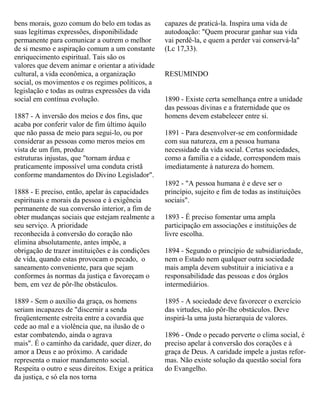 bens morais, gozo comum do belo em todas as
suas legítimas expressões, disponibilidade
permanente para comunicar a outrem o melhor
de si mesmo e aspiração comum a um constante
enriquecimento espiritual. Tais são os
valores que devem animar e orientar a atividade
cultural, a vida econômica, a organização
social, os movimentos e os regimes políticos, a
legislação e todas as outras expressões da vida
social em contínua evolução.
1887 - A inversão dos meios e dos fins, que
acaba por conferir valor de fim último àquilo
que não passa de meio para segui-lo, ou por
considerar as pessoas como meros meios em
vista de um fim, produz
estruturas injustas, que "tornam árdua e
praticamente impossível uma conduta cristã
conforme mandamentos do Divino Legislador".
1888 - E preciso, então, apelar às capacidades
espirituais e morais da pessoa e à exigência
permanente de sua conversão interior, a fim de
obter mudanças sociais que estejam realmente a
seu serviço. A prioridade
reconhecida à conversão do coração não
elimina absolutamente, antes impõe, a
obrigação de trazer instituições e às condições
de vida, quando estas provocam o pecado, o
saneamento conveniente, para que sejam
conformes às normas da justiça e favoreçam o
bem, em vez de pôr-lhe obstáculos.
1889 - Sem o auxílio da graça, os homens
seriam incapazes de "discernir a senda
freqüentemente estreita entre a covardia que
cede ao mal e a violência que, na ilusão de o
estar combatendo, ainda o agrava
mais". É o caminho da caridade, quer dizer, do
amor a Deus e ao próximo. A caridade
representa o maior mandamento social.
Respeita o outro e seus direitos. Exige a prática
da justiça, e só ela nos torna
capazes de praticá-la. Inspira uma vida de
autodoação: "Quem procurar ganhar sua vida
vai perdê-la, e quem a perder vai conservá-la"
(Lc 17,33).
RESUMINDO
1890 - Existe certa semelhança entre a unidade
das pessoas divinas e a fraternidade que os
homens devem estabelecer entre si.
1891 - Para desenvolver-se em conformidade
com sua natureza, em a pessoa humana
necessidade da vida social. Certas sociedades,
como a família e a cidade, correspondem mais
imediatamente à natureza do homem.
1892 - "A pessoa humana é e deve ser o
princípio, sujeito e fim de todas as instituições
sociais".
1893 - É preciso fomentar uma ampla
participação em associações e instituições de
livre escolha.
1894 - Segundo o princípio de subsidiariedade,
nem o Estado nem qualquer outra sociedade
mais ampla devem substituir a iniciativa e a
responsabilidade das pessoas e dos órgãos
intermediários.
1895 - A sociedade deve favorecer o exercício
das virtudes, não pôr-lhe obstáculos. Deve
inspirá-la uma justa hierarquia de valores.
1896 - Onde o pecado perverte o clima social, é
preciso apelar à conversão dos corações e à
graça de Deus. A caridade impele a justas refor-
mas. Não existe solução da questão social fora
do Evangelho.
 