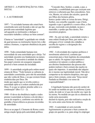 ARTIGO 2 - A PARTICIPAÇÃO NA VIDA
SOCIAL
I - A AUTORIDADE
1897 - "A sociedade humana não estará bem
constituída nem será fecunda a não ser que lhe
presida uma autoridade legítima que
salvaguarde as instituições e dedique o
necessário trabalho e esforço ao bem comum".
Chama-se "autoridade" a qualidade em virtude
da qual pessoas ou instituições fazem leis e dão
ordens a homens, e esperam obediência da parte
deles.
1898 - Toda comunidade humana tem
necessidade de uma autoridade que a dirija. Tal
autoridade encontra seu fundamento na nature-
za humana. É necessária à unidade da cidade.
Seu papel consiste em assegurar enquanto
possível o bem comum da sociedade.
1899 - A autoridade exigida pela ordem moral
emana de Deus: "Todo homem se submeta às
autoridades constituídas, pois não há autoridade
que não venha de Deus, e as que existem foram
estabelecidas por Deus. De
modo que aquele que se revolta contra a
autoridade opõe-se à ordem estabelecida por
Deus. E os que se opõem atrairão sobre si a
condenação" (Rm 13,1 - 2).
1900 - O dever da obediência impõe a todos
prestar à autoridade as honras a ela devidas e
cercar de respeito e, conforme seu mérito de
gratidão e benevolência as pessoas investidas
de autoridade.
Deve-se ao papa S. Clemente de Roma a mais
antiga oração Igreja pela autoridade política:
"Concedei-lhes, Senhor, a saúde, a paz, a
concórdia, a estabilidade para que exerçam sem
entraves a soberania que lhes concedestes. Sois
vós, Mestre, rei celeste dos séculos, quem dá
aos filhos dos homens glória,
honra e poder sobre as coisas da terra. Dirigi,
Senhor, seu conselho segundo o que é bom,
segundo o que é agradável a vossos olhos, a fim
de que, exercendo com piedade, na paz e
mansidão, o poder que lhes destes, Nos
encontrem propício.
1901 - Se, por um lado, a autoridade remete a
uma ordem fixada por Deus, por outro, são
entregues à livre vontade dos cidadãos a
escolha do regime e a designação dos
governantes.
1902 - A diversidade dos regimes políticos é
moralmente admissível, contanto que
concorram para o bem legítimo da comunidade
que os adota. Os regimes cuja natureza é
contrária à lei natural, à ordem pública e
aos direitos fundamentais das pessoas não
podem realizar o bem comum das nações às
quais são impostos. A autoridade não adquire
de si mesma sua legitimidade moral. Não deve
comportar-se de maneira despótica, mas agir
para o bem comum, como uma "força moral
fundada na liberdade e no senso de
responsabilidade":
A legislação humana não goza do caráter de
lei senão na medida em que se conforma à justa
razão; de onde se vê que ela recebe seu vigor da
lei eterna. Na medida em que ela se afastasse da
razão seria necessário
declará-la injusta, pois não realizaria a noção de
lei; seria antes uma forma de violência.
1903 - A autoridade só será exercida
legitimamente se procurar o bem comum do
grupo em questão e se, para atingi-lo empregar
 