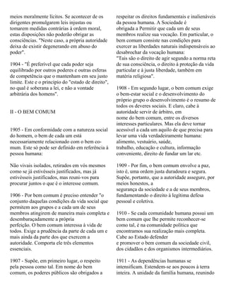 meios moralmente lícitos. Se acontecer de os
dirigentes promulgarem leis injustas ou
tomarem medidas contrárias à ordem moral,
estas disposições não poderão obrigar as
consciências. "Neste caso, a própria autoridade
deixa de existir degenerando em abuso do
poder".
1904 - "É preferível que cada poder seja
equilibrado por outros poderes e outras esferas
de competência que o mantenham em seu justo
limite. Este e o principio do "estado de direito",
no qual é soberana a lei, e não a vontade
arbitrária dos homens".
II - O BEM COMUM
1905 - Em conformidade com a natureza social
do homem, o bem de cada um está
necessariamente relacionado com o bem co-
mum. Este só pode ser definido em referência à
pessoa humana:
Não vivais isolados, retirados em vós mesmos
como se já estivésseis justificados, mas já
estivésseis justificados, mas reuni-vos para
procurar juntos o que é o interesse comum.
1906 - Por bem comum é preciso entender "o
conjunto daquelas condições da vida social que
permitem aos grupos e a cada um de seus
membros atingirem de maneira mais completa e
desembaraçadamente a própria
perfeição. O bem comum interessa à vida de
todos. Exige a prudência da parte de cada um e
mais ainda da parte dos que exercem a
autoridade. Comporta ele três elementos
essenciais.
1907 - Supõe, em primeiro lugar, o respeito
pela pessoa como tal. Em nome do bem
comum, os poderes públicos são obrigados a
respeitar os direitos fundamentais e inalienáveis
da pessoa humana. A Sociedade é
obrigada a Permitir que cada um de seus
membros realize sua vocação. Em particular, o
bem comum consiste nas condições para
exercer as liberdades naturais indispensáveis ao
desabrochar da vocação humana:
"Tais são o direito de agir segundo a norma reta
de sua consciência, o direito á proteção da vida
particular e à justa liberdade, também em
matéria religiosa".
1908 - Em segundo lugar, o bem comum exige
o bem-estar social e o desenvolvimento do
próprio grupo o desenvolvimento é o resumo de
todos os deveres sociais. E claro, cabe à
autoridade servir de árbitro, em
nome do bem comum, entre os diversos
interesses particulares. Mas ela deve tornar
acessível a cada um aquilo de que precisa para
levar uma vida verdadeiramente humana:
alimento, vestuário, saúde,
trabalho, educação e cultura, informação
conveniente, direito de fundar um lar etc.
1909 - Por fim, o bem comum envolve a paz,
isto é, uma ordem justa duradoura e segura.
Supõe, portanto, que a autoridade assegure, por
meios honestos, a
segurança da sociedade e a de seus membros,
fundamentando o direito à legítima defesa
pessoal e coletiva.
1910 - Se cada comunidade humana possui um
bem comum que lhe permite reconhecer-se
como tal, é na comunidade política que
encontramos sua realização mais completa.
Cabe ao Estado defender
e promover o bem comum da sociedade civil,
dos cidadãos e dos organismos intermediários.
1911 - As dependências humanas se
intensificam. Estendem-se aos poucos à terra
inteira. A unidade da família humana, reunindo
 