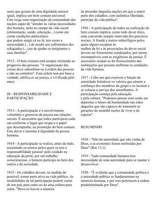 seres que gozam de uma dignidade natural
igual, implica um bem comum universal.
Este exige uma organização da comunidade das
nações capaz de "atender às várias necessidades
dos homens, tanto no campo da vida social
(alimentação, saúde, educação...) como em
certas condições particulares
que podem surgir cá ou lá, tais como a
necessidade (...) de acudir aos sofrimentos dos
refugiados (...),ou de ajudar os emigrantes e
suas famílias".
1912 - O bem comum está sempre orientado ao
progresso das pessoas: "A organização das
coisas deve subordinar-se à ordem das pessoas
e não ao contrário". Esta ordem tem por base a
verdade, edifica-se na justiça, é vivificada pelo
amor.
III - RESPONSABILIDADE E
PARTICIPAÇÃO
1913 - A participação é o envolvimento
voluntário e generoso da pessoa nas relações
sociais. É necessário que todos participem cada
um conforme o lugar que ocupa e o papel
que desempenha, na promoção do bem comum.
Este dever é inerente à dignidade da pessoa
humana.
1914 - A participação se realiza, antes de tudo,
assumindo os setores pelos quais se tem a
responsabilidade pessoal: pelo cuidado na
educação da prole, por um trabalho
consciencioso, o homem participa no bem dos
outros e da sociedade.
1915 - Os cidadãos devem, na medida do
possível, tomar parte ativa na vida pública. As
modalidades de tal participação podem variar
de um pais para outro ou de uma cultura para
outra. "Deve-se louvar a maneira
de proceder daquelas nações em que a maior
parte dos cidadãos, com autêntica liberdade,
participa da vida pública".
1916 - A participação de todos na realização do
bem comum implica, como todo dever ético,
uma conversão sempre renovada dos parceiros
sociais. A fraude e outros subterfúgios pelos
quais alguns escapam às
malhas da lei e às prescrições do dever social
devem ser firmemente condenados, por serem
incompatíveis com as exigências da justiça. É
necessário ocupar-se do florescimento das
instituições que possam melhorar as condições
da vida humana.
1917 - Cabe aos que exercem a função de
autoridade fortalecer os valores que atraem a
confiança dos membros do grupo e os incitam a
se colocar a serviço dos semelhantes. A
participação começa pela educação
e pela cultura. "Podemos pensar com razão em
depositar o futuro da humanidade nas mãos
daqueles que são capazes de transmitir às
gerações do amanhã razões de viver e de
esperar".
RESUMINDO
1918 - "Não há autoridade que não venha de
Deus, e as existentes foram instituídas por
Deus" (Rm 13,1).
1919 - Toda comunidade humana tem
necessidade de uma autoridade para se manter e
desenvolver.
1920 - "É evidente que a comunidade política e
a autoridade pública se fundamentam na
natureza humana, e por isso pertencem à ordem
predeterminada por Deus".
 